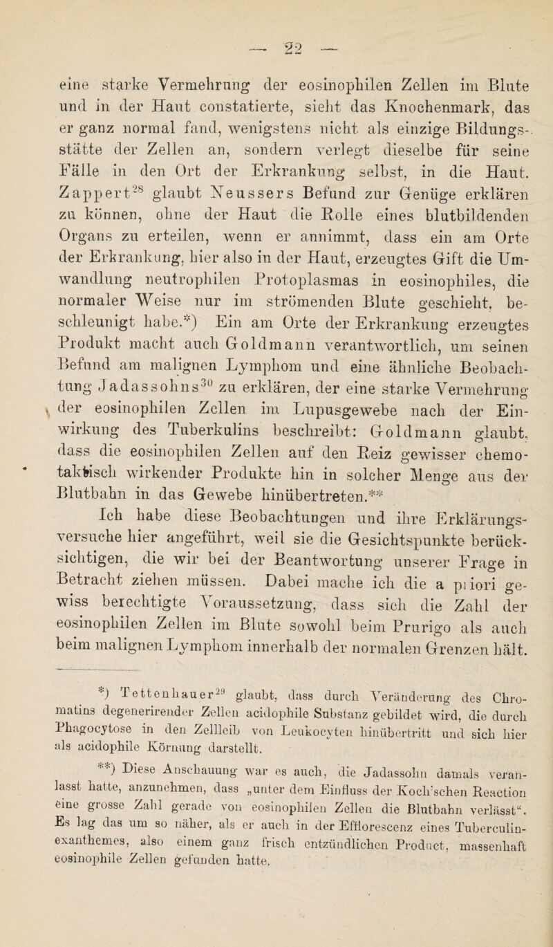 eine starke Vermehrung der eosinophilen Zellen im Blute und in der Haut constatierte, sieht das Knochenmark, das er ganz normal fand, wenigstens nicht als einzige Bildungs-. statte der Zellen an, sondern verlegt dieselbe für seine Fälle in den Ort der Erkrankung selbst, in die Haut. Zappert28 glaubt Neussers Befund zur Genüge erklären zu können, ohne der Haut die Rolle eines blutbildenden Organs zu erteilen, wenn er annimmt, dass ein am Orte der Erkrankung, hier also in der Haut, erzeugtes Gift die Um¬ wandlung neutrophilen Protoplasmas in eosinophiles, die normaler Weise nur im strömenden Blute geschieht, be¬ schleunigt habe.'*') Ein am Orte der Erkrankung erzeugtes Produkt macht auch Goldmann verantwortlich, um seinen Befund am malignen Lymphom und eine ähnliche Beobach¬ tung J adassohns 0 zu erklären, der eine starke Vermehrung’ \ der eosinophilen Zellen im Lupusgewebe nach der Ein¬ wirkung des Tuberkulins beschreibt: Goldmann glaubt, dass die eosinophilen Zellen auf den Reiz gewisser chemo¬ taktisch wirkender Produkte hm in solcher Menge aus der Blutbahn in das Gewebe hin üb er treten.** Ich habe diese Beobachtungen und ihre Erklärungs¬ versuche hier angeführt, weil sie die Gesichtspunkte berück¬ sichtigen, die wir bei der Beantwortung unserer Frage in Betracht ziehen müssen. Dabei mache ich die a piiori ge¬ wiss berechtigte Voraussetzung, dass sich die Zahl der eosinophilen Zellen im Blute sowohl beim Prurigo als auch beim malignen Lymphom innerhalb der normalen Grenzen hält. *) Tettenhauer29 glaubt, dass durch Veränderung des Chro- matins degenerirender Zellen acidophile Substanz gebildet wird, die durch Phagocytose in den Zellleih von Leukocyten hinübertritt und sich hier als acidophile Körnung darstellt. Diese Anschauung war es auch, die Jadassohn damals veran¬ lasst, hatte, anzunehmen, dass „unter dem Einfluss der Kocli’schen Reaction eine grosse Zahl gerade von eosinophilen Zellen die Blutbahn verlässt“. Es lag das um so näher, als er auch in der Efflorescenz eines Tuberculin- exanthemes, also einem ganz frisch entzündlichen Product, massenhaft eosinophile Zellen gefunden hatte.
