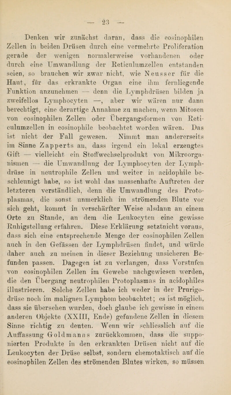 Denken wir zunächst daran, dass die eosinophilen Zcdlen in beiden Drüsen durch eine vermehrte Proliferation gerade der wenigen normalerweise vorhandenen oder durch eine Umwandlung der Reticulnmzellen entstanden seien, so brauchen wir zwar nicht, wie Neuss er für die Haut, für das erkrankte Organ eine ihm fernliegende Funktion anzunehmen — denn die Lymphdrüsen bilden ja zweifellos Lymphocyten —, aber wir wären nur dann berechtigt, eine derartige Annahme zu machen, wenn Mitosen von eosinophilen Zellen oder Ubergangsformen von Reti- culumzellen in eosinophile beobachtet worden wären. Das ist nicht der Fall gewesen. Nimmt man andererseits im Sinne Zapperts an, dass irgend ein lokal erzeugtes Gift — vielleicht ein Stoffwechselprodukt von Mikroorga¬ nismen — die Umwandlung der Lymphocyten der Ly mph- driise in neutrophile Zellen und weiter in acidophile be¬ schleunigt habe, so ist wohl das massenhafte Auftreten der letzteren verständlich, denn die Umwandlung des Proto¬ plasmas, die sonst unmerklich im strömenden Blute vor sich geht, kommt in verschärfter Weise alsdann an einem Orte zu Stande, an dem die Leukocyten eine gewisse Ruhigstellung erfahren. Diese Erklärung setztnicht voraus, dass sich eine entsprechende Menge der eosinophilen Zellen auch in den Gefässen der Lymphdrüsen findet, und würde daher auch zu meinen in dieser Beziehung unsicheren Be¬ funden passen. Dagegen ist zu verlangen, dass Vorstufen von eosinophilen Zellen im Gewebe nachgewiesen werden, die den Übergang neutrophilen Protoplasmas in acidophiles illustrieren. Solche Zellen habe ich weder in der Prurigo¬ drüse noch im malignen Lymphom beobachtet; es ist möglich, dass sie übersehen wurden, doch glaube ich gewisse in einem anderen Objekte (XXIII, Ende) gefnndene Zellen in diesem Sinne richtig zu deuten. Wenn wir schliesslich auf die Auffassung Goldmanns zurückkommen, dass die suppo- nierten Produkte in den erkrankten Drüsen nicht auf die Leukocyten der Drüse selbst, sondern chemotaktisch auf die eosinophilen Zellen des strömenden Blutes wirken, so müssen