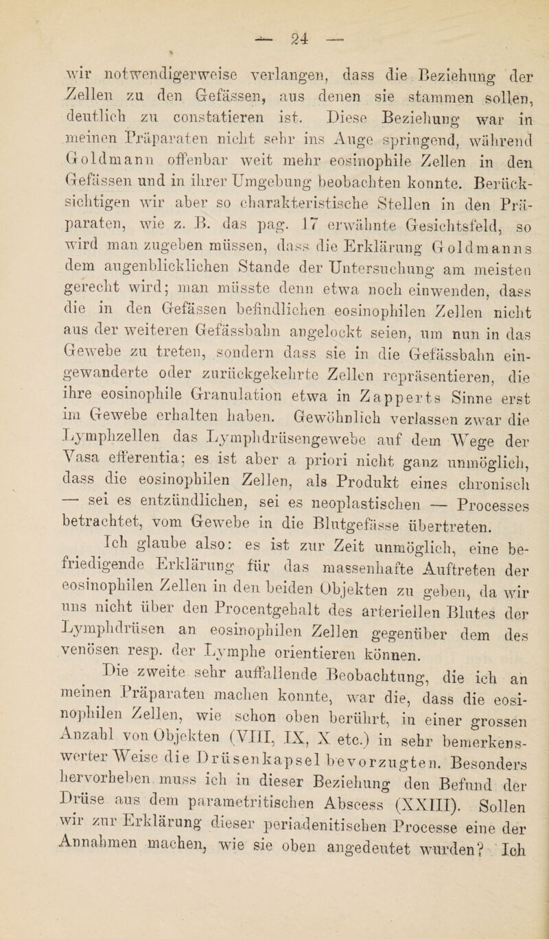 « wir notwendigerweise verlangen, dass die Beziehung der Zellen zu den Gefässen, aus denen sie stammen sollen, deutlich zu constatieren ist. Diese Beziehung war in meinen Präparaten nicht sehr ins Auge springend, während Goldmann offenbar weit mehr eosinophile Zellen in den Gefässen und in ihrer Umgehung beobachten konnte. Berück¬ sichtigen wir aber so charakteristische Stellen in den Prä¬ paraten, wie z. B. das pag. 17 erwähnte Gesichtsfeld, so wird man zugeben müssen, dass die Erklärung Gold man ns dem augenblicklichen Stande der Untersuchung am meisten gerecht wird 5 man müsste denn etwa noch ein wenden, dass die in den Gefässen befindlichen eosinophilen Zellen nicht aus der weiteren Gefässbahn angelockt seien, um nun in das Gewebe zu treten, sondern dass sie in die Gefässbahn ein¬ gewanderte oder zurückgekehrte Zellen repräsentieren, die ihre eosinophile Granulation etwa in Zapperts Sinne erst im Gewebe cihalten haben. Gewöhnlich verlassen zwar die Lymphzellen das Lymphdrüsengewebe auf dem Wege der Vasa efferentia; es ist aber a priori nicht ganz unmöglich, dass die eosinophilen Zellen, als Produkt eines chronisch — sei es entzündlichen, sei es neoplastischen — Processes betrachtet, vom Gewebe m die Blutgefässe übertreten. ich glaube also, es ist zur Zeit unmöglich, eine be- fiiedigende Uiklärung für das massenhafte Auftreten der eosinophilen Zellen in den beiden Objekten zu gehen, da wir uns nicht über den Procentgehalt des arteriellen Blutes der Lymplidiüsen an eosinophilen Zellen gegenüber dem des venösen resp. der Lymphe orientieren können. IH.e zweite senr auffallende Beobachtung, die ich an meinen Präparaten machen konnte, war die, dass die eosi¬ nophilen Zellen, wie schon oben berührt, in einer grossen Anzahl von Objekten (VIII, IX, X etc.) in sehr bemerkens¬ werter Weise die Drüsenkapsel bevorzugten. Besonders hervorheben muss ich in dieser Beziehung den Befund der Drüse aus dem parametritischen Abscess (XXIII). Sollen wii zm Erklärung dieser periadenitisehen Processe eine der Annahmen machen, wie sie oben angedeutet wurden? Ich