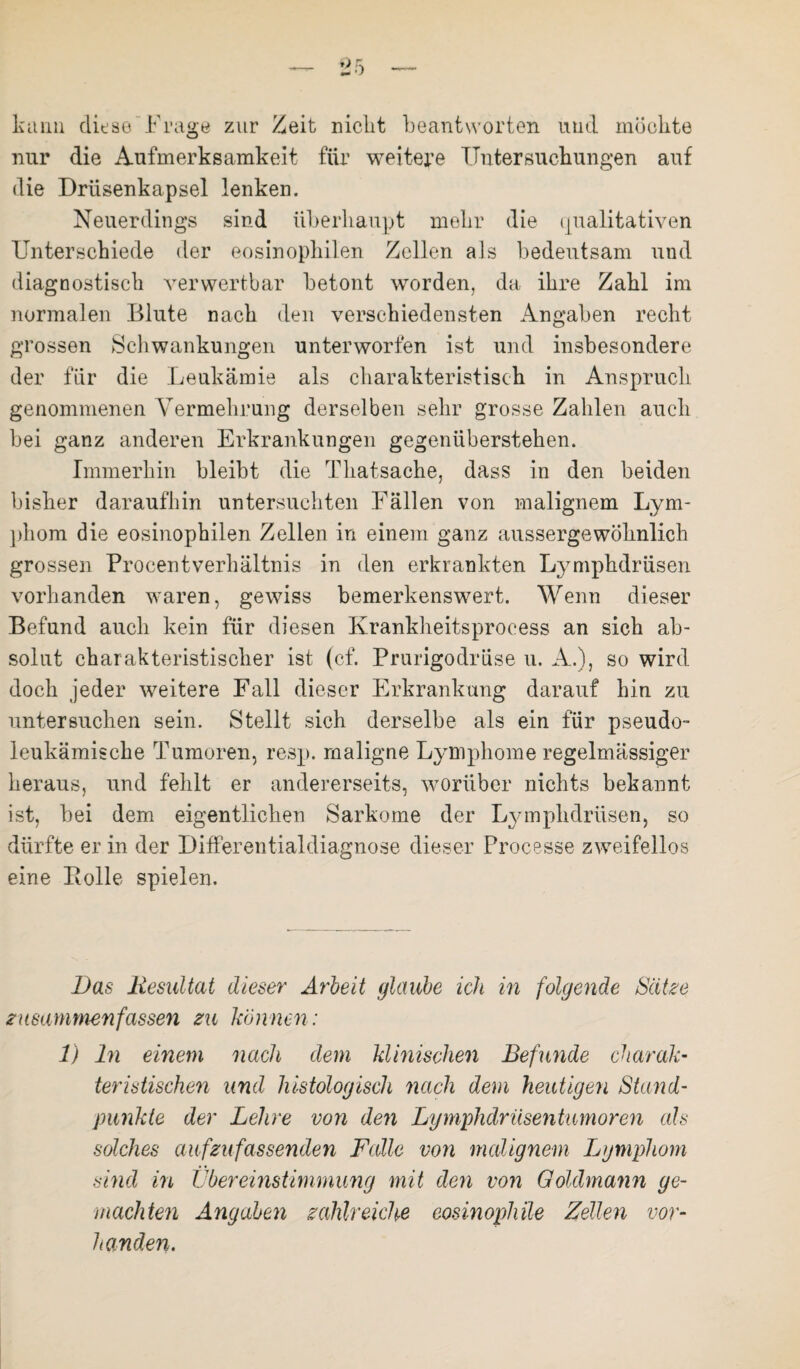 kann diese Frage zur Zeit nicht beantworten und möchte nur die Aufmerksamkeit für weitere Untersuchungen auf die Drüsenkapsel lenken. Neuerdings sind überhaupt mehr die qualitativen Unterschiede der eosinophilen Zellen als bedeutsam und diagnostisch verwertbar betont worden, da ihre Zahl im normalen Blute nach den verschiedensten Angaben recht grossen Schwankungen unterworfen ist und insbesondere der für die Leukämie als charakteristisch in Anspruch genommenen Vermehrung derselben sehr grosse Zahlen auch bei ganz anderen Erkrankungen gegenüberstehen. Immerhin bleibt die Thatsache, dass in den beiden bisher daraufhin untersuchten Fällen von malignem Lym¬ phom die eosinophilen Zellen in einem ganz aussergewöknlich grossen Frocentverhältnis in den erkrankten Lymphdrüsen vorhanden waren, gewiss bemerkenswert. Wenn dieser Befund auch kein für diesen Krankheitsprocess an sich ab¬ solut charakteristischer ist (cf. Prurigodrüse u. A.), so wird doch jeder weitere Fall dieser Erkrankung darauf hin zu untersuchen sein. Stellt sich derselbe als ein für pseudo¬ leukämische Tumoren, resp. maligne Lymphome regelmässiger heraus, und fehlt er andererseits, worüber nichts bekannt ist, bei dem eigentlichen Sarkome der Lymphdrüsen, so dürfte er in der Differentialdiagnose dieser Processe zweifellos eine Bolle spielen. Das liesultat dieser Arbeit glaube ich in folgende Seiko zusammen fasseyi zu können: 1) Di einem nach dem klinischen Befunde charak¬ teristischen and histologisch nach dem heutigen Stand¬ punkte der Lehre von den Lymphdriisentumoren als solches auf zu fas senden Falle von malignem Lymphom sind in Übereinstimmung mit den von Goldmann ge¬ machten Angaben zahlreiche eosinophile Zellen vor- handen.
