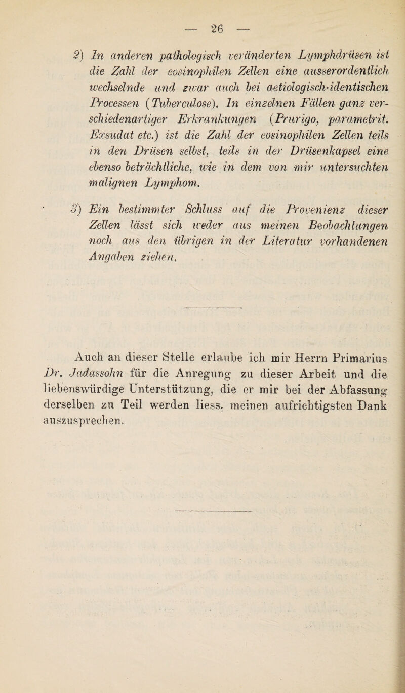 2) ln anderen pathologisch veränderten Lymphdrüsen ist die Zahl der eosinophilen Zellen eine ausserordentlich wechselnde und zwar auch hei aetiologisch-identischen Processen (Tuber culose). ln einzelnen Fällen ganz ver¬ schiedenartiger Erkrankungen (Prurigo, parametrit. Exsudat etc.) ist die Zahl der eosinophilen Zellen teils in den Drüsen selbst, teils in der Drüsenkapsel eine ebenso beträchtliche, wie in dem von mir untersuchten malignen Lymphom. 3) Ein bestimmter Schluss auf die Provenienz dieser Zellen lässt sich iceder aus meinen Beobachtungen noch aus den übrigen in der Literatur vorhandenen Angaben ziehen. Auch an dieser Stelle erlaube ich mir Herrn Primarius Dr. Jadassohn für die Anregung zu dieser Arbeit und die liebenswürdige Unterstützung, die er mir bei der Abfassung derselben zu Teil werden liess, meinen aufrichtigsten Dank auszusprechen.