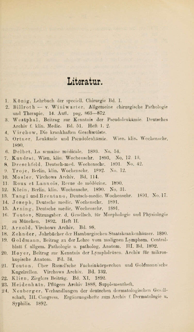 Literatur 1. König, Lehrbuch der speeiell. Chirurgie Bd. I. 2. Billrot h — v. Winiwarter, Allgemeine chirurgische Pathologie und Therapie. 14. Auff. pag. 863—872. 3. AVestphal, Beitrag zur Kenntnis der Pseudoleukämie. Deutsches Archiv f. klin. Medic. Bd. 51. Heft 1. *2. 4. Virchow, Die krankhaften Geschwülste. 5. Ortner. Leukämie und Pseudoleukämie. Wien. klin. Wochen sehr, 1890. 6. Delbet, Ln somaine medicale, 1893. No. 54. 7. Kundrat, Wien. klin. Wochenschr. 1893. No. 12. 13. 8. Dreschfeld, Deutsch-med. Wochensehr. 1891. No. 42. 9. Troje, Berlin, klin. Wochensehr. 1892. No. 12. 10. M o s 1 e r, Virchows Archiv. Bd, 114. 11. Roux et Lannois, Revue de medecine. 1890. 12. Klein, Berlin, klin. Wochenschr, 1890. No. 31. 13. T an g 1 und Brentano, Deutscli-medic. Wochenschr. 1891. No. 17. 14. Joseph, Deutsche medic. Wochenschr. 1891. 15. Arning, Deutsche medic. Wochenschr. 1891. 16. Touton, Sitzungeber. d. Gesellsch. für Morphologie und Physiologie zu München, 1892. Heft II. 17. Arnold, Yirchows Archiv. Bd. 98. 18. Zehnder, Jahrbücher der Hamburgischen Staatskrankenhäuser. 1890. 19. Gold mann, Beitrag zu der Lehre vom malignen Lymphom, Central¬ blatt f. allgem. Pathologie u. patholog. Anatom. J1I. Bd, 1892. 20. Hoyer, Beitrag zur Kenntnis der Lymplidriisen. Archiv für mikros¬ kopische Anatom. Bd. 34. 21. Touton. Über Russel’sche Fuchsinkörperchen und Goldmann sehe Kugelzellen. Yirchows Archiv. Bd. 132. 22. Klien, Zieglers Beitrag. Bd. XI. 1892. 23. Heidenhain, Pflügers Archiv 1888, Supplementheft, 24. Neuberger, Verhandlungen der deutschen dermatologischen Gesell¬ schaft, III. Congress, Ergänzungshefte zum Archiv f. Dermatologie u, Syphilis. 1892.