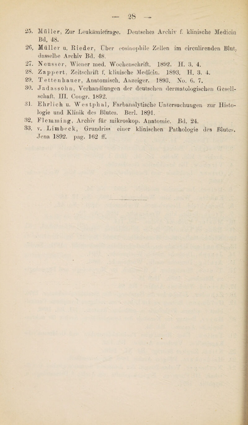 25. Müller, Zur Leukämiefrage. Deutsches Archiv f. klinische Medicin Bd, 48. 26. Müller u. Bieder, Tiber eosinophile Zellen im cireulirenden Blut, dasselbe Archiv Bd, 48. 27. Neusser, Wiener med, Wochenschrift, 1892. H. 3. 4. 28. Zappert, Zeitschrift f. klinische Medicin. 1893, H. 3. 4. 29. T ettenhauer, Anatomisch. Anzeiger. 1893. Mo. G. 7. 30. Jadassohn, Verhandlungen der deutschen dermatologischen Gesell¬ schaft, III. Congr. 1892. 31. Ehrlich u. Westphal, Farbajialytische Untersuchungen zur Histo¬ logie und Klinik des Blutes. Berl. 1891. 32. Fl emming, Archiv für mikroskop. Anatomie. Bd. 24. 33. v. Limb eck, Grundriss einer klinischen Pathologie des Blutes. Jena 1892. pag. 162 ff.