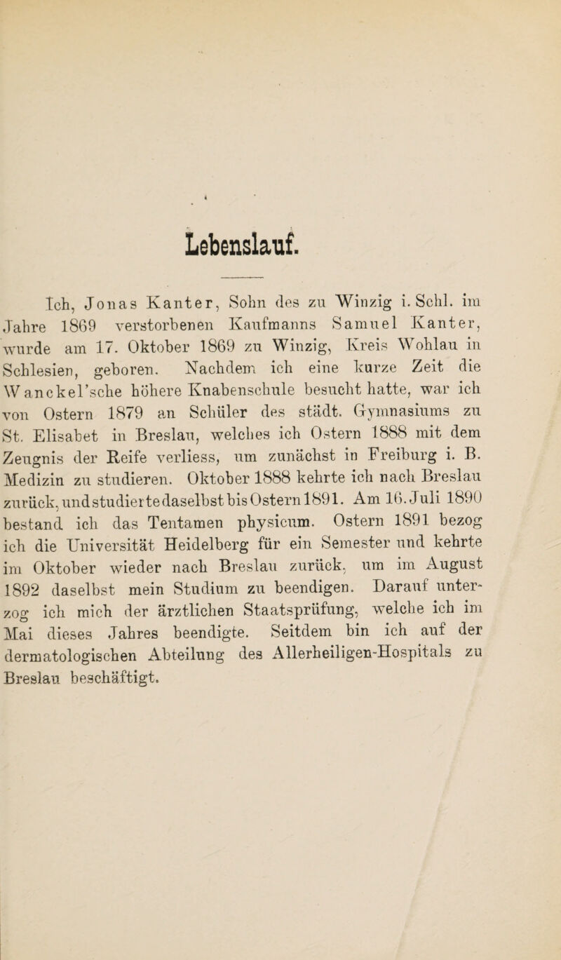 Lebenslauf. Ich, Jonas Kanter, Sohn des zu Winzig i. Schl, im Jahre 1869 verstorbenen Kaufmanns Samuel Kanter, wurde am 17. Oktober 1869 zu Winzig, Kreis Wohlau in Schlesien, geboren. Nachdem ich eine kurze Zeit die Wanckel’sche höhere Knabenschule besucht hatte, war ich von Ostern 1879 an Schüler des städt. Gymnasiums zu St. Elisabet in Breslau, welches ich Ostern 1888 mit dem Zeugnis der Keife verliess, um zunächst in Freiburg i. B. Medizin zu studieren. Oktober 1888 kehrte ich nach Breslau zurück, und studierte daselbst bis Ostern 1891. Am 16. Juli 1890 bestand ich das Tentamen physicum. Ostern 1891 bezog ich die Universität Heidelberg für ein Semester und kehrte im Oktober wieder nach Breslau zurück, um im August 1892 daselbst mein Studium zu beendigen. Darauf unter¬ zog ich mich der ärztlichen Staatsprüfung, welche ich im Mai dieses Jahres beendigte. Seitdem bin ich auf der dermatologischen Abteilung des Allerheiligen-Hospitals zu Breslau beschäftigt.