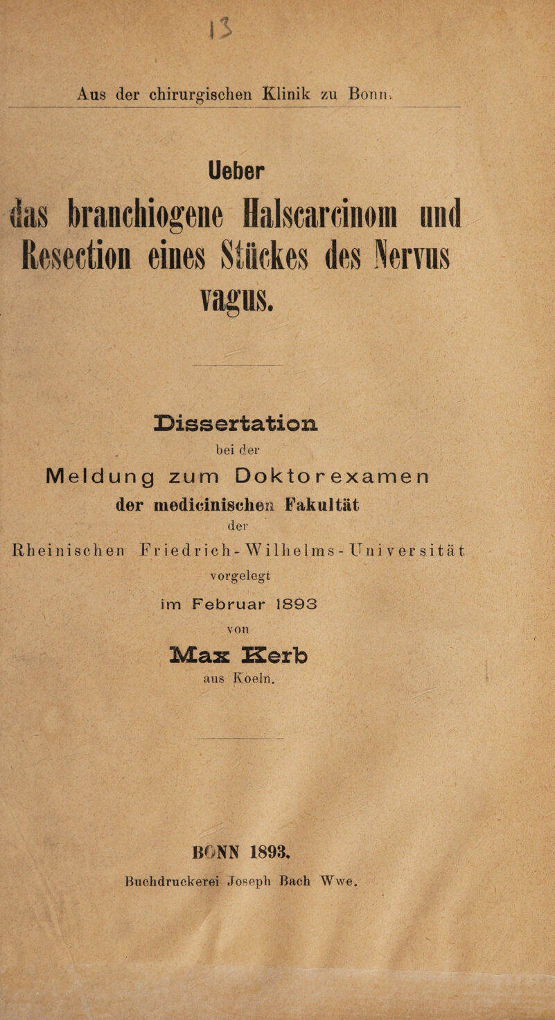 Aus der chirurgischen Klinik zu Bonn. Ueber das branchiogene Halscardnom und Kosedion eines Stückes des Nervus vagus. Dissertation bei der Meldung zum Doktorexamen der medicinischen Fakultät der Rheinischen F r i e d r i c h - W i 1 h e 1 m s - Universität vorgelegt im Februar 1893 von Max Herb aus Koeln. BONN 1893. Buohdruckerei Joseph Bach Wwe.