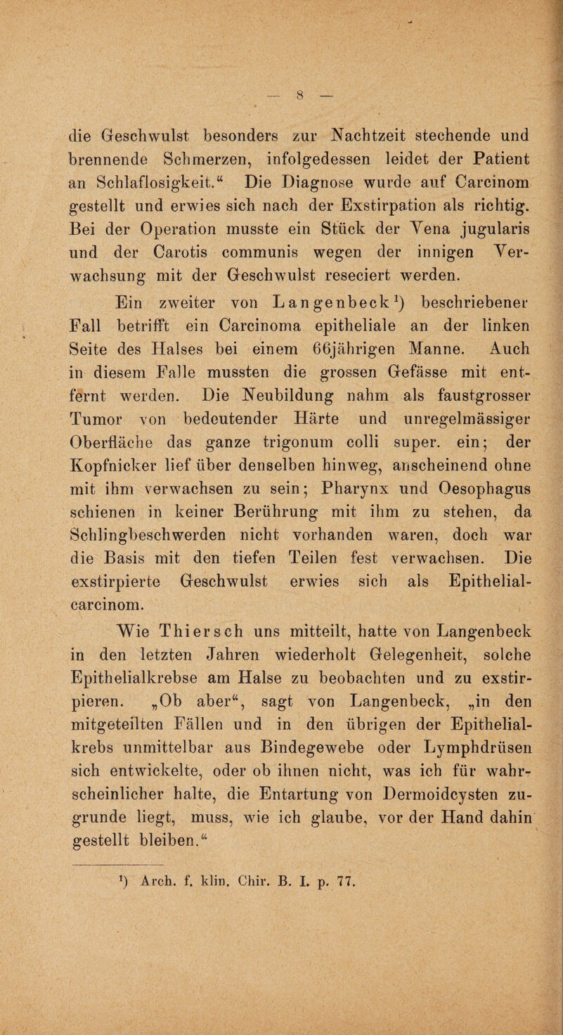 die Geschwulst besonders zur Nachtzeit stechende und brennende Schmerzen, infolgedessen leidet der Patient an Schlaflosigkeit,“ Die Diagnose wurde auf Carcinom gestellt und erwies sich nach der Exstirpation als richtig. Bei der Operation musste ein Stück der Yena jugularis und der Carotis communis wegen der innigen Ver¬ wachsung mit der Geschwulst reseciert werden. Ein zweiter von Langenbeck1) beschriebener Fall betrifft ein Carcinoma epitheliale an der linken Seite des Halses bei einem 66jährigen Manne. Auch in diesem Falle mussten die grossen Gefässe mit ent¬ fernt werden. Die Neubildung nahm als faustgrosser Tumor von bedeutender Härte und unregelmässiger Oberfläche das ganze trigonum colli super, ein; der Kopfnicker lief über denselben hinweg, anscheinend ohne mit ihm verwachsen zu sein; Pharynx und Oesophagus schienen in keiner Berührung mit ihm zu stehen, da Schlingbeschwerden nicht vorhanden waren, doch war die Basis mit den tiefen Teilen fest verwachsen. Die exstirpierte Geschwulst erwies sich als Epithelial- carcinom. Wie Thier sch uns mitteilt, hatte von Langenbeck in den letzten Jahren wiederholt Gelegenheit, solche Epithelialkrebse am Halse zu beobachten und zu exstir- pieren. „Ob aber“, sagt von Langenbeck, „in den mitgeteilten Fällen und in den übrigen der Epithelial¬ krebs unmittelbar aus Bindegewebe oder Lymphdrüsen sich entwickelte, oder ob ihnen nicht, was ich für wahr¬ scheinlicher halte, die Entartung von Dermoidcysten zu¬ grunde liegt, muss, wie ich glaube, vor der Hand dahin gestellt bleiben.“ b Arch. f. klin. Chir. B. I. p, 77.