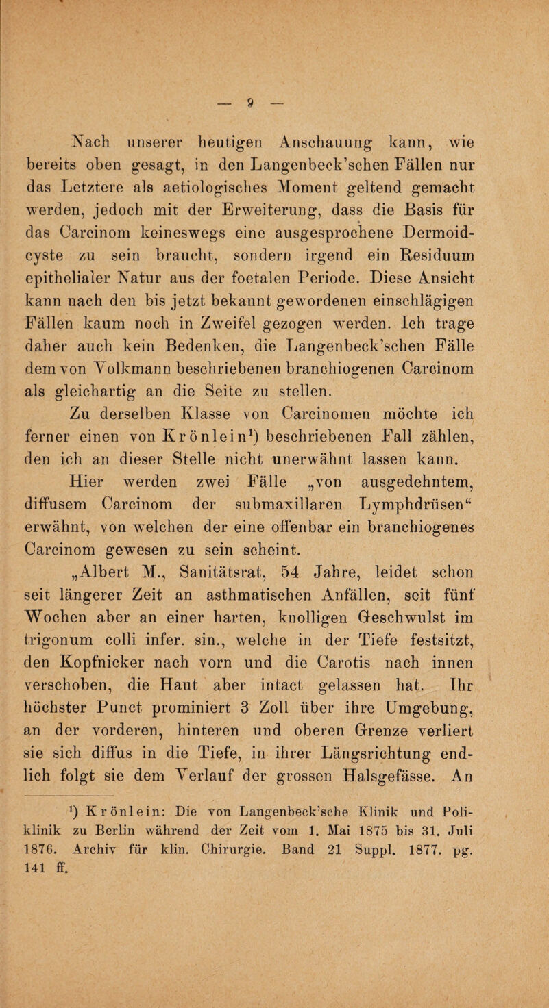 Nach unserer heutigen Anschauung kann, wie bereits oben gesagt, in den Langenbeck’schen Fällen nur das Letztere als aetiologisches Moment geltend gemacht werden, jedoch mit der Erweiterung, dass die Basis für das Carcinom keineswegs eine ausgesprochene .Dermoid¬ cyste zu sein braucht, sondern irgend ein Residuum epithelialer Natur aus der foetalen Periode. Diese Ansicht kann nach den bis jetzt bekannt gewordenen einschlägigen Fällen kaum noch in Zweifel gezogen wrerden. Ich trage daher auch kein Bedenken, die Langenbeck’schen Fälle dem von Volkmann beschriebenen branchiogenen Carcinom als gleichartig an die Seite zu stellen. Zu derselben Klasse von Carcinomen möchte ich ferner einen von Krönlein1) beschriebenen Fall zählen, den ich an dieser Stelle nicht unerwähnt lassen kann. Hier werden zwei Fälle „von ausgedehntem, diffusem Carcinom der submaxillaren Lymphdrüsen“ erwähnt, von welchen der eine offenbar ein branchiogenes Carcinom gewesen zu sein scheint. „Albert M., Sanitätsrat, 54 Jahre, leidet schon seit längerer Zeit an asthmatischen Anfällen, seit fünf Wochen aber an einer harten, knolligen Geschwulst im trigonum colli infer. sin., welche in der Tiefe festsitzt, den Kopfnicker nach vorn und die Carotis nach innen verschoben, die Haut aber intact gelassen hat. Ihr höchster Punct prominiert 3 Zoll über ihre Umgebung, an der vorderen, hinteren und oberen Grenze verliert sie sich diffus in die Tiefe, in ihrer Längsrichtung end¬ lich folgt sie dem Verlauf der grossen Halsgefässe. An J) Krönlein: Die von Langenbeck’sche Klinik und Poli¬ klinik zu Berlin während der Zeit vom 1. Mai 1875 bis 31. Juli 1876. Archiv für klin. Chirurgie. Band 21 Suppl. 1877. pg. 141 ff.