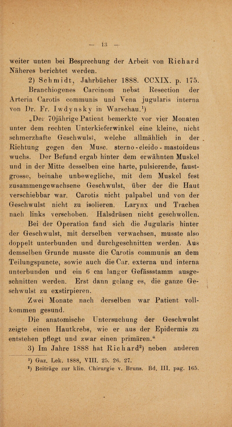 weiter unten bei Besprechung der Arbeit von Richard Näheres berichtet werden. 2) Schmidt, Jahrbücher 1888. CCXIX. p. 175. Branchiogenes Carcinorn nebst Resection der Arteria Carotis communis und Yena jugularis interna von Dr. Fr. Iwdynsky in Warschau.1) „Der 70jährige Patient bemerkte vor vier Monaten unter dem rechten Unterkieferwinkel eine kleine, nicht schmerzhafte Geschwulst, welche allmählich in der Richtung gegen den Muse, sterno -cleido - mastoideus wuchs. Der Befund ergab hinter dem erwähnten Muskel und in der Mitte desselben eine harte, pulsierende, faust¬ grosse, beinahe unbewegliche, mit dem Muskel fest zusammengewachsene Geschwulst, über der die Haut verschiebbar war. Carotis nicht palpabel und von der Geschwulst nicht zu isolieren. Larynx und Trachea nach links verschoben. Halsdrüsen nicht geschwollen. Bei der Operation fand sich die Jugularis hinter der Geschwulst, mit derselben verwachsen, musste also doppelt unterbunden und durchgeschnitten werden. Aus demselben Grunde musste die Carotis communis an dem Teilungspuncte, sowie auch die Car. externa und interna unterbunden und ein 6 cm langer Gefässstamm ausge¬ schnitten werden. Erst dann gelang es, die ganze Ge¬ schwulst zu exstirpieren. Zwei Monate nach derselben war Patient voll¬ kommen gesund. Die anatomische Untersuchung der Geschwulst zeigte einen Hautkrebs, wie er aus der Epidermis zu entstehen pflegt und zwar einen primären.“ 3) Im Jahre 1888 hat Richard2) neben anderen J) Gaz. Lek. 1888, VIII. 25. 26. 27.