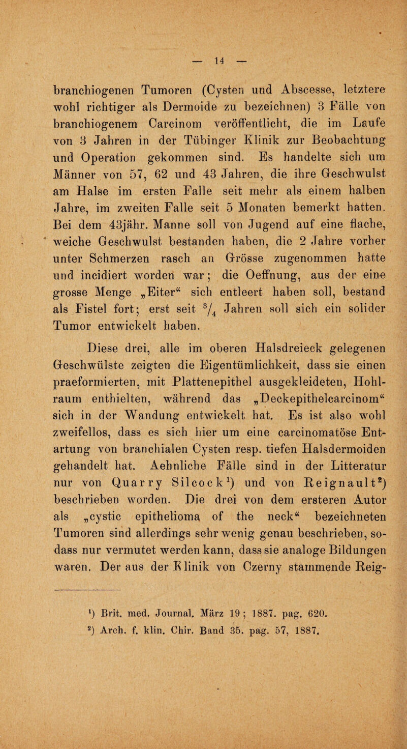branchiogenen Tumoren (Cysten und Abscesse, letztere wohl richtiger als Dermoide zu bezeichnen) 3 Fälle von branchiogenem Carcinom veröffentlicht, die im Laufe von 3 Jahren in der Tübinger Klinik zur Beobachtung und Operation gekommen sind. Es handelte sich um Männer von 57, 62 und 43 Jahren, die ihre Geschwulst am Halse im ersten Falle seit mehr als einem halben Jahre, im zweiten Falle seit 5 Monaten bemerkt hatten. Bei dem 43jähr. Manne soll von Jugend auf eine flache, weiche Geschwulst bestanden haben, die 2 Jahre vorher unter Schmerzen rasch an Grösse zugenommen hatte und incidiert worden war; die Oeffnung, aus der ein« grosse Menge „Eiter“ sich entleert haben soll, bestand als Fistel fort; erst seit 3/4 Jahren soll sich ein solider Tumor entwickelt haben. Diese drei, alle im oberen Halsdreieck gelegenen Geschwülste zeigten die Eigentümlichkeit, dass sie einen praeformierten, mit Plattenepithel ausgekleideten, Hohl¬ raum enthielten, während das „Deckepithelcarcinom“ sich in der Wandung entwickelt hat. Es ist also wohl zweifellos, dass es sich hier um eine carcinomatöse Ent¬ artung von branchialen Cysten resp. tiefen Halsdermoiden gehandelt hat. Aehnliche Fälle sind in der Litteratur nur von Quarry Silcock1) und von Beignault2) beschrieben worden. Die drei von dem ersteren Autor als „cystic epithelioma of the neck“ bezeichneten Tumoren sind allerdings sehr wenig genau beschrieben, so- dass nur vermutet werden kann, dass sie analoge Bildungen waren. Der aus der Elinik von Czerny stammende Beig- *) Brit. med. Journal. März 19; 1887. pag. 620.