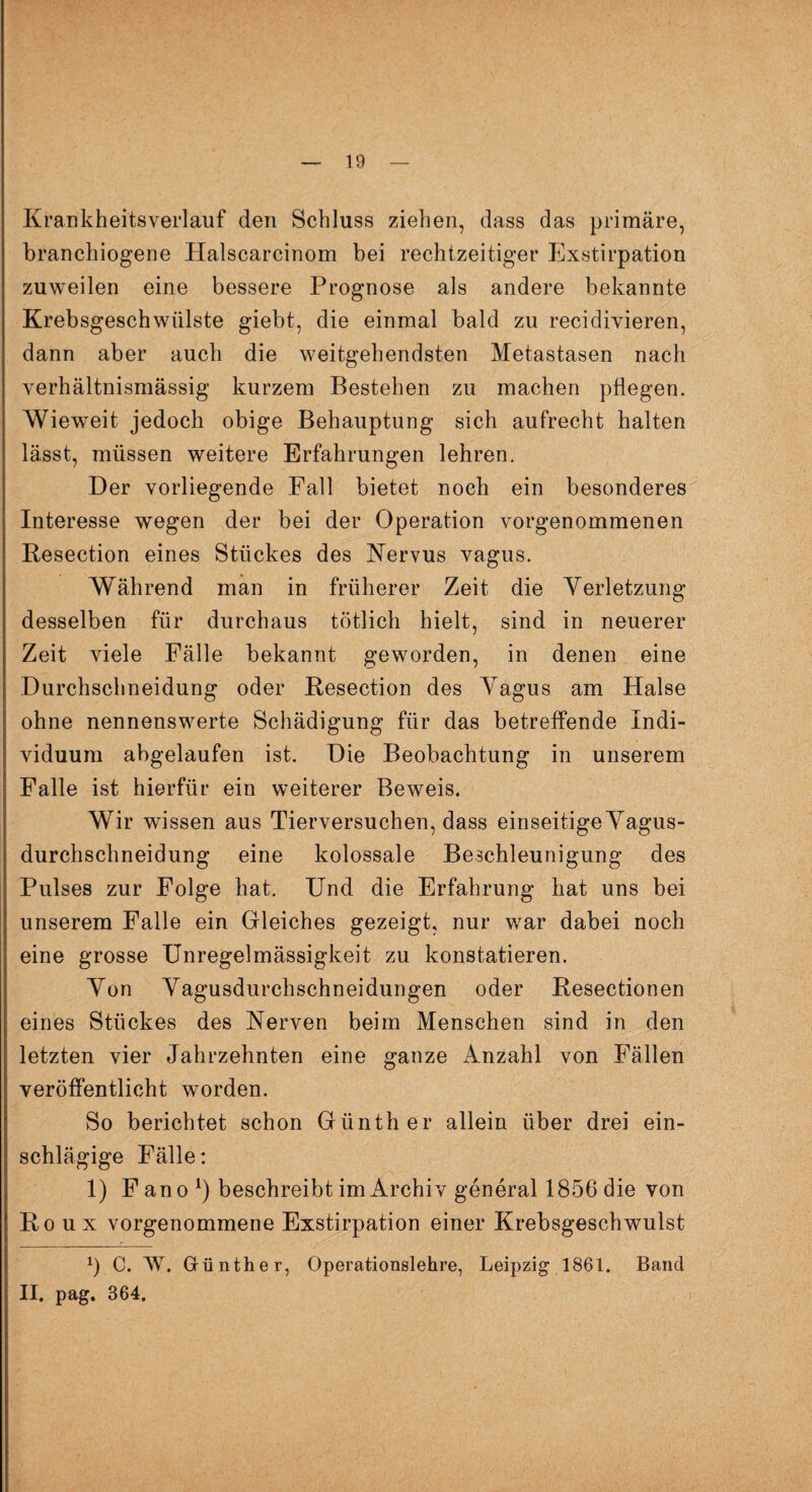 Krankheitsverlauf den Schluss ziehen, dass das primäre, branchiogene Halscarcinom bei rechtzeitiger Exstirpation zuweilen eine bessere Prognose als andere bekannte Krebsgeschwülste giebt, die einmal bald zu recidivieren, dann aber auch die weitgehendsten Metastasen nach verhältnismässig kurzem Bestehen zu machen pflegen. Wieweit jedoch obige Behauptung sich aufrecht halten lässt, müssen weitere Erfahrungen lehren. Der vorliegende Fall bietet noch ein besonderes Interesse wegen der bei der Operation vorgenommenen Resection eines Stückes des Nervus vagus. Während man in früherer Zeit die Verletzung desselben für durchaus tötlich hielt, sind in neuerer Zeit viele Fälle bekannt geworden, in denen eine Durchschneidung oder Resection des Vagus am Halse ohne nennenswerte Schädigung für das betreffende Indi¬ viduum abgelaufen ist. Die Beobachtung in unserem Falle ist hierfür ein weiterer Beweis. Wir wissen aus Tierversuchen, dass einseitige Vagus¬ durchschneidung eine kolossale Beschleunigung des Pulses zur Folge hat. Und die Erfahrung hat uns bei unserem Falle ein Gleiches gezeigt, nur war dabei noch eine grosse Unregelmässigkeit zu konstatieren. Von Vagusdurchschneidungen oder Resectionen eines Stückes des Nerven beim Menschen sind in den letzten vier Jahrzehnten eine ganze Anzahl von Fällen veröffentlicht worden. So berichtet schon Günther allein über drei ein¬ schlägige Fälle: 1) F an o *) beschreibt im Archiv general 1856 die von Roux vorgenommene Exstirpation einer Krebsgeschwulst x) C. W. Grünther, Operationslehre, Leipzig 1861. Band II. pag. 364.