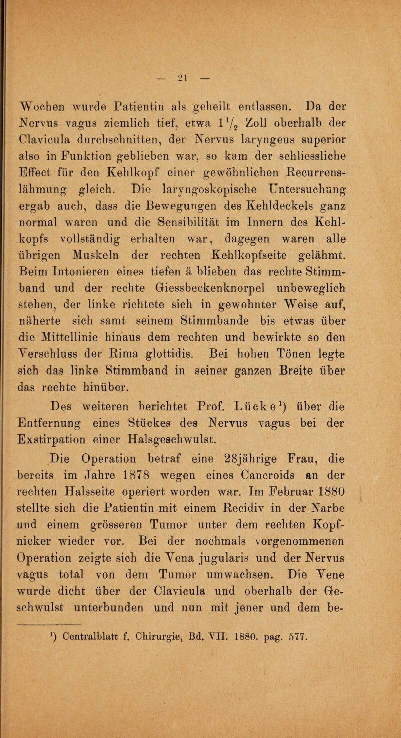 Wochen wurde Patientin als geheilt entlassen. Da der Nervus vagus ziemlich tief, etwa l1/2 Zoll oberhalb der Clavicula durchschnitten, der Nervus laryngeus superior also in Funktion geblieben war, so kam der schliessliche Effect für den Kehlkopf einer gewöhnlichen Recurrens- lähmung gleich. Die laryngoskopische Untersuchung ergab auch, dass die Bewegungen des Kehldeckels ganz normal waren und die Sensibilität im Innern des Kehl¬ kopfs vollständig erhalten war, dagegen waren alle übrigen Muskeln der rechten Kehlkopfseite gelähmt. Beim Intonieren eines tiefen ä blieben das rechte Stimm¬ band und der rechte Giessbeckenknorpel unbeweglich stehen, der linke richtete sich in gewohnter Weise auf, näherte sich samt seinem Stimmbande bis etwas über die Mittellinie hinaus dem rechten und bewirkte so den Verschluss der Rima glottidis. Bei hohen Tönen legte sich das linke Stimmband in seiner ganzen Breite über das rechte hinüber. Des weiteren berichtet Prof. Lücke1) über die Entfernung eines Stückes des Nervus vagus bei der Exstirpation einer Halsgeschwulst. Die Operation betraf eine 28jährige Frau, die bereits im Jahre 1878 wegen eines Cancroids an der rechten Halsseite operiert worden war. Im Februar 1880 stellte sich die Patientin mit einem Recidiv in der Narbe und einem grösseren Tumor unter dem rechten Kopfr nicker wieder vor. Bei der nochmals vorgenommenen Operation zeigte sich die Vena jugularis und der Nervus vagus total von dem Tumor umwachsen. Die Vene wurde dicht über der Clavicula und oberhalb der Ge¬ schwulst unterbunden und nun mit jener und dem be- 0 Centralblatt f. Chirurgie, Bd. VII. 1880. pag. 577.