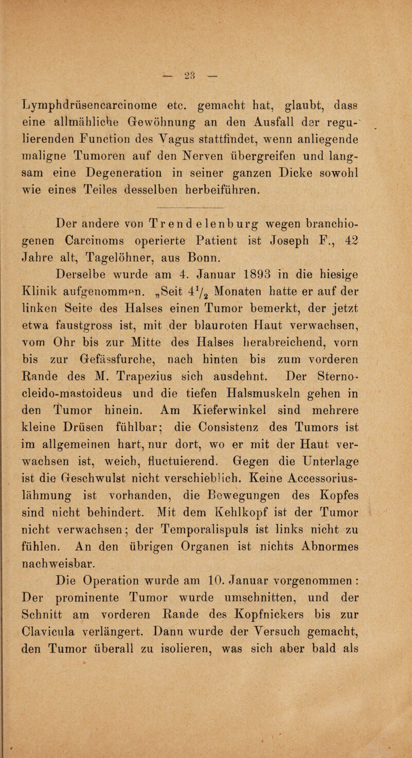Lymphdrüsencareinome etc. gemacht hat, glaubt, dass eine allmähliche Gewöhnung an den Ausfall dar regu¬ lierenden Function des Yagus stattfindet, wenn anliegende maligne Tumoren auf den Nerven übergreifen und lang¬ sam eine Degeneration in seiner ganzen Dicke sowohl wie eines Teiles desselben herbeiführen. Der andere von Trend elenburg wegen branchio- genen Carcinoms operierte Patient ist Joseph F., 42 Jahre alt, Tagelöhner, aus Bonn. Derselbe wurde am 4. Januar 1893 in die hiesige Klinik aufgenommen. „Seit 472 Monaten hatte er auf der linken Seite des Halses einen Tumor bemerkt, der jetzt etwa faustgross ist, mit der blauroten Haut verwachsen, vom Ohr bis zur Mitte des Halses herabreichend, vorn bis zur Gefässfurche, nach hinten bis zum vorderen Rande des M. Trapezius sich ausdehnt. Der Sterno- cleido-mastoideus und die tiefen Halsmuskeln gehen in den Tumor hinein. Am Kieferwinkel sind mehrere kleine Drüsen fühlbar; die Consistenz des Tumors ist im allgemeinen hart, nur dort, wo er mit der Haut ver¬ wachsen ist, weich, fluctuierend. Gegen die Unterlage ist die Geschwulst nicht verschieblich. Keine Accessorius- lähmung ist vorhanden, die Bewegungen des Kopfes sind nicht behindert. Mit dem Kehlkopf ist der Tumor nicht verwachsen; der Temporalispuls ist links nicht zu fühlen. An den übrigen Organen ist nichts Abnormes nachweisbar. Die Operation wurde am 10. Januar vorgenommen : Der prominente Tumor wurde Umschnitten, und der Schnitt am vorderen Rande des Kopfnickers bis zur Clavicula verlängert. Dann wurde der Versuch gemacht, den Tumor überall zu isolieren, was sich aber bald als