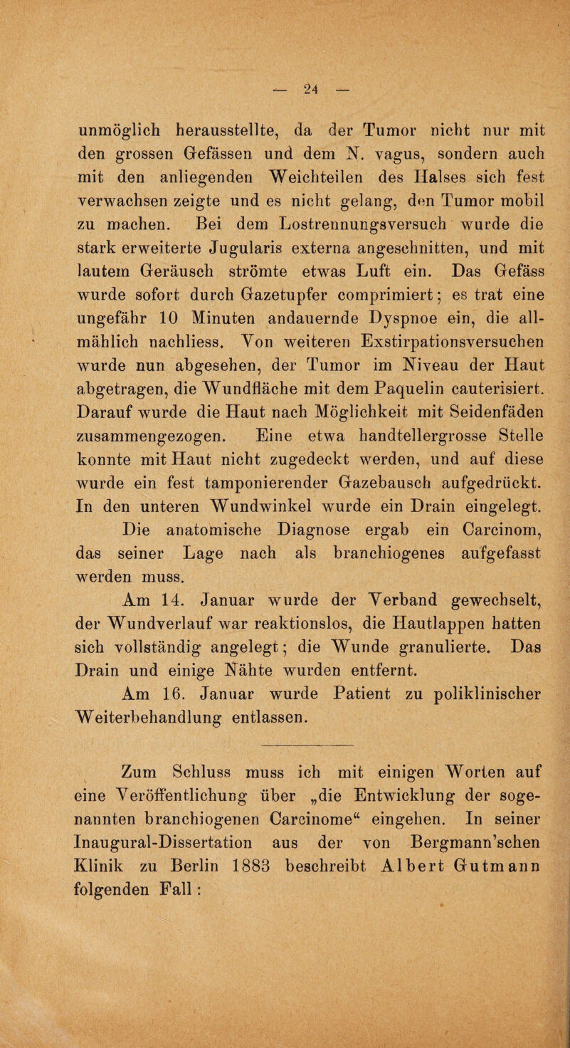 unmöglich herausstellte, da der Tumor nicht nur mit den grossen Gefässen und dem N. vagus, sondern auch mit den anliegenden Weichteilen des Halses sich fest verwachsen zeigte und es nicht gelang, den Tumor mobil zu machen. Bei dem Lostrennungsversuch wurde die stark erweiterte Jugularis externa angeschnitten, und mit lautem Geräusch strömte etwas Luft ein. Das Gefäss wurde sofort durch Gazetupfer comprimiert; es trat eine ungefähr 10 Minuten andauernde Dyspnoe ein, die all¬ mählich nachliess. Von weiteren Exstirpationsversuchen wurde nun abgesehen, der Tumor im Niveau der Haut abgetragen, die Wundfläche mit dem Paquelin cauterisiert. Darauf wurde die Haut nach Möglichkeit mit Seidenfäden zusammengezogen. Eine etwa handtellergrosse Stelle konnte mit Haut nicht zugedeckt werden, und auf diese wurde ein fest tamponierender Gazebausch aufgedrückt. In den unteren Wundwinkel wurde ein Drain eingelegt. Die anatomische Diagnose ergab ein Carcinom, das seiner Lage nach als branchiogenes aufgefasst werden muss. Am 14. Januar wurde der Verband gewechselt, der Wundverlauf war reaktionslos, die Hautlappen hatten sich vollständig angelegt; die Wunde granulierte. Das Drain und einige Nähte wurden entfernt. Am 16. Januar wurde Patient zu poliklinischer Weiterbehandlung entlassen. Zum Schluss muss ich mit einigen Worten auf eine Veröffentlichung über „die Entwicklung der soge¬ nannten branchiogenen Careinome“ eingehen. In seiner Inaugural-Dissertation aus der von Bergmann’schen Klinik zu Berlin 1883 beschreibt Albert Gutmann folgenden Fall: