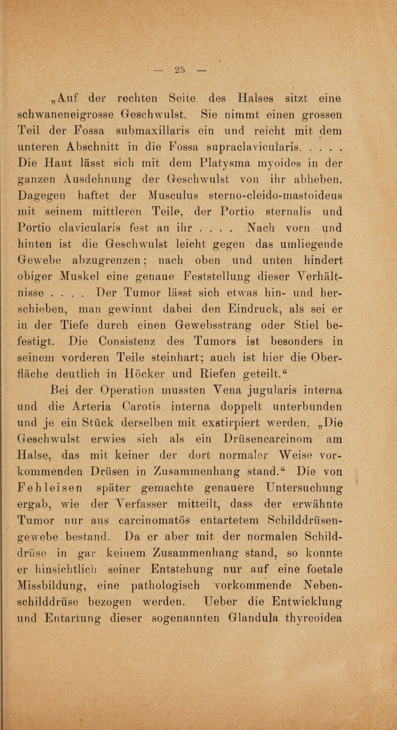„Auf der rechten Seite des Halses sitzt eine schwaneneigrosse Gesclnvulst. Sie nimmt einen grossen Teil der Fossa submaxillaris ein und reicht mit dem unteren Abschnitt in die Fossa supraclavicularis. Die Haut lässt sich mit dem Platysma myoides in der ganzen Ausdehnung der Geschwulst von ihr abheben. Dagegen haftet der Musculus sterno-cleido-mastoideus mit seinem mittleren Teile, der Portio sternalis und Portio clavicularis fest an ihr .... Nach vorn und hinten ist die Geschwulst leicht gegen das umliegende Gewebe abzugrenzen; nach oben und unten hindert obiger Muskel eine genaue Feststellung dieser Verhält¬ nisse .... Der Tumor lässt sich etwas hin- und her¬ schieben, man gewinnt dabei den Eindruck, als sei er in der Tiefe durch einen Gewebsstrang oder Stiel be¬ festigt. Die Consistenz des Tumors ist besonders in seinem vorderen Teile steinhart; auch ist hier die Ober¬ fläche deutlich in Höcker und Riefen geteilt. “ Bei der Operation mussten Yena jugularis interna und die Arteria Carotis interna doppelt unterbunden und je ein Stück derselben mit exstirpiert werden. „Die Geschwulst erwies sich als ein Driisencarcinom am Halse, das mit keiner der dort normaler Weise vor¬ kommenden Drüsen in Zusammenhang stand.“ Die von Feh leisen später gemachte genauere Untersuchung ergab, wie der Verfasser mitteilt, dass der erwähnte Tumor nur aus carcinomatös entartetem Schilddrüsen¬ gewebe bestand. Da er aber mit der normalen Schild¬ drüse in gar keinem Zusammenhang stand, so konnte er hinsichtlich seiner Entstehung nur auf eine foetale Missbildung, eine pathologisch vorkommende Neben¬ schilddrüse bezogen werden. Ueber die Entwicklung und Entartung dieser sogenannten Glandula thyreoidea