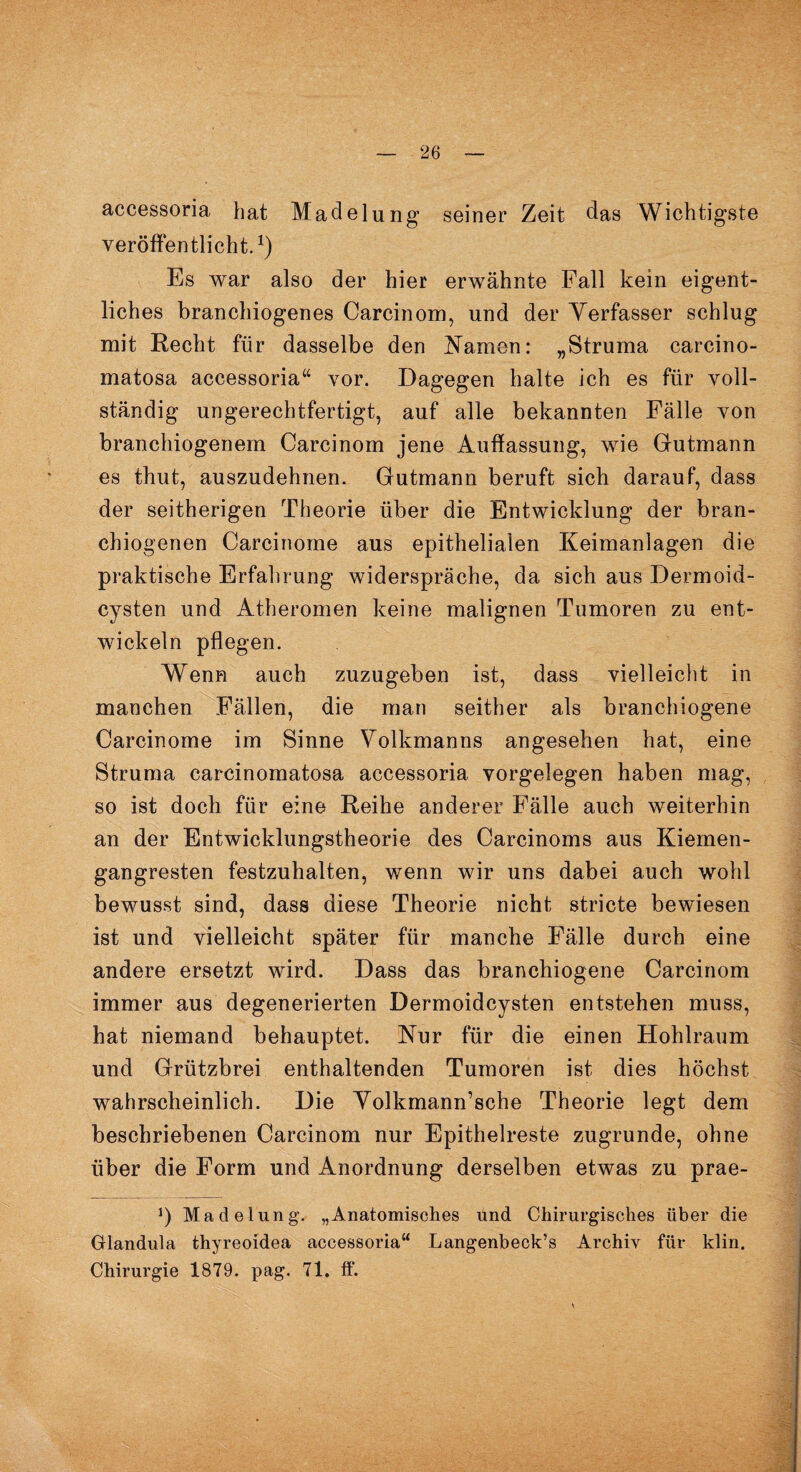 accessoria bat Madelung1 seiner Zeit das Wichtigste veröffentlicht.1) Es war also der hier erwähnte Fall kein eigent¬ liches branchiogenes Carcinom, und der Verfasser schlug mit Recht für dasselbe den Kamen: „Struma carcino- matosa accessoria“ vor. Dagegen halte ich es für voll¬ ständig ungerechtfertigt, auf alle bekannten Fälle von branchiogenem Carcinom jene Auffassung, wie Gutmann es thut, auszudehnen. Gutmann beruft sich darauf, dass der seitherigen Theorie über die Entwicklung der bran- chiogenen Carcinome aus epithelialen Keimanlagen die praktische Erfahrung widerspräche, da sich aus Dermoid¬ cysten und Atheromen keine malignen Tumoren zu ent¬ wickeln pflegen. Wenn auch zuzugeben ist, dass vielleicht in manchen Fällen, die man seither als branchiogene Carcinome im Sinne Volkmanns angesehen hat, eine Struma carcinomatosa accessoria Vorgelegen haben mag, so ist doch für eine Reihe anderer Fälle auch weiterhin an der Entwicklungstheorie des Carcinoms aus Kiemen¬ gangresten festzuhalten, wenn wir uns dabei auch wohl bewusst sind, dass diese Theorie nicht stricte bewiesen ist und vielleicht später für manche Fälle durch eine andere ersetzt wird. Dass das branchiogene Carcinom immer aus degenerierten Dermoidcysten entstehen muss, hat niemand behauptet. Nnr für die einen Hohlraum und Grützbrei enthaltenden Tumoren ist dies höchst wahrscheinlich. Die Volkmann’sche Theorie legt dem beschriebenen Carcinom nur Epithelreste zugrunde, ohne über die Form und Anordnung derselben etwas zu prae- *) Madelung. „Anatomisches und Chirurgisches über die Glandula thyreoidea accessoria“ Langenbeck’s Archiv für klin. Chirurgie 1879. pag. 71. ff.