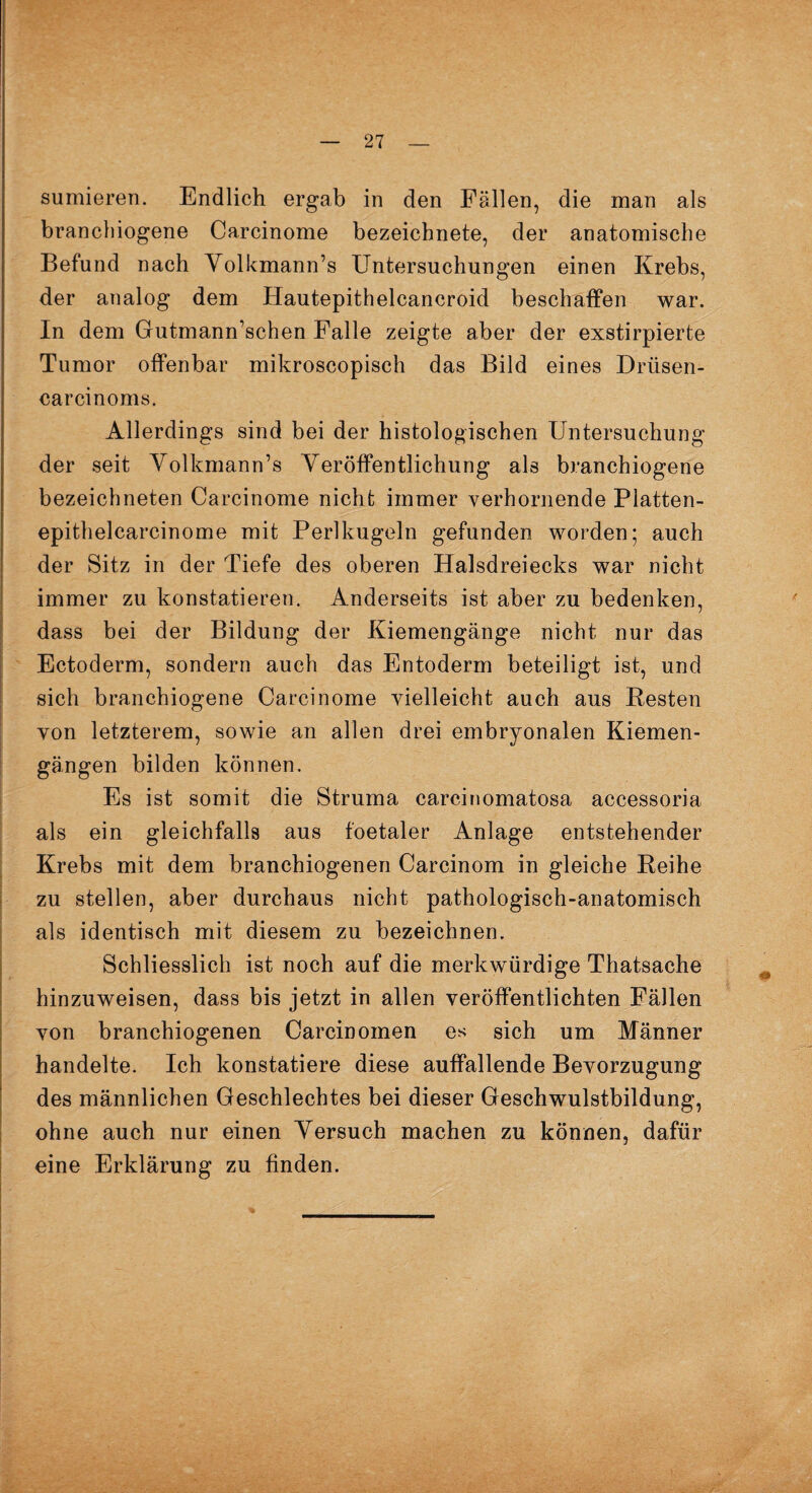 sumieren. Endlich ergab in den Fällen, die man als branchiogene Carcinome bezeichnete, der anatomische Befund nach Yolkmann’s Untersuchungen einen Krebs, der analog dem Hautepithelcancroid beschaffen war. In dem Gutmann’schen Falle zeigte aber der exstirpierte Tumor offenbar mikroscopisch das Bild eines Driisen- carcinoms. Allerdings sind bei der histologischen Untersuchung der seit Yolkmann’s Yeröffentlichung als branchiogene bezeichneten Carcinome nicht immer verhornende Platten- epithelcarcinome mit Perlkugeln gefunden worden; auch der Sitz in der Tiefe des oberen Halsdreiecks war nicht immer zu konstatieren. Anderseits ist aber zu bedenken, dass bei der Bildung der Kiemengänge nicht nur das Ectoderm, sondern auch das Entoderm beteiligt ist, und sich branchiogene Carcinome vielleicht auch aus Resten von letzterem, sowie an allen drei embryonalen Kiemen¬ gängen bilden können. Es ist somit die Struma carcinomatosa accessoria als ein gleichfalls aus foetaler Anlage entstehender Krebs mit dem branchiogenen Carcinom in gleiche Reihe zu stellen, aber durchaus nicht pathologisch-anatomisch als identisch mit diesem zu bezeichnen. Schliesslich ist noch auf die merkwürdige Thatsache hinzuweisen, dass bis jetzt in allen veröffentlichten Fällen von branchiogenen Carcinomen es sich um Männer handelte. Ich konstatiere diese auffallende Bevorzugung des männlichen Geschlechtes bei dieser Geschwulstbildung, ohne auch nur einen Yersuch machen zu können, dafür eine Erklärung zu finden. %