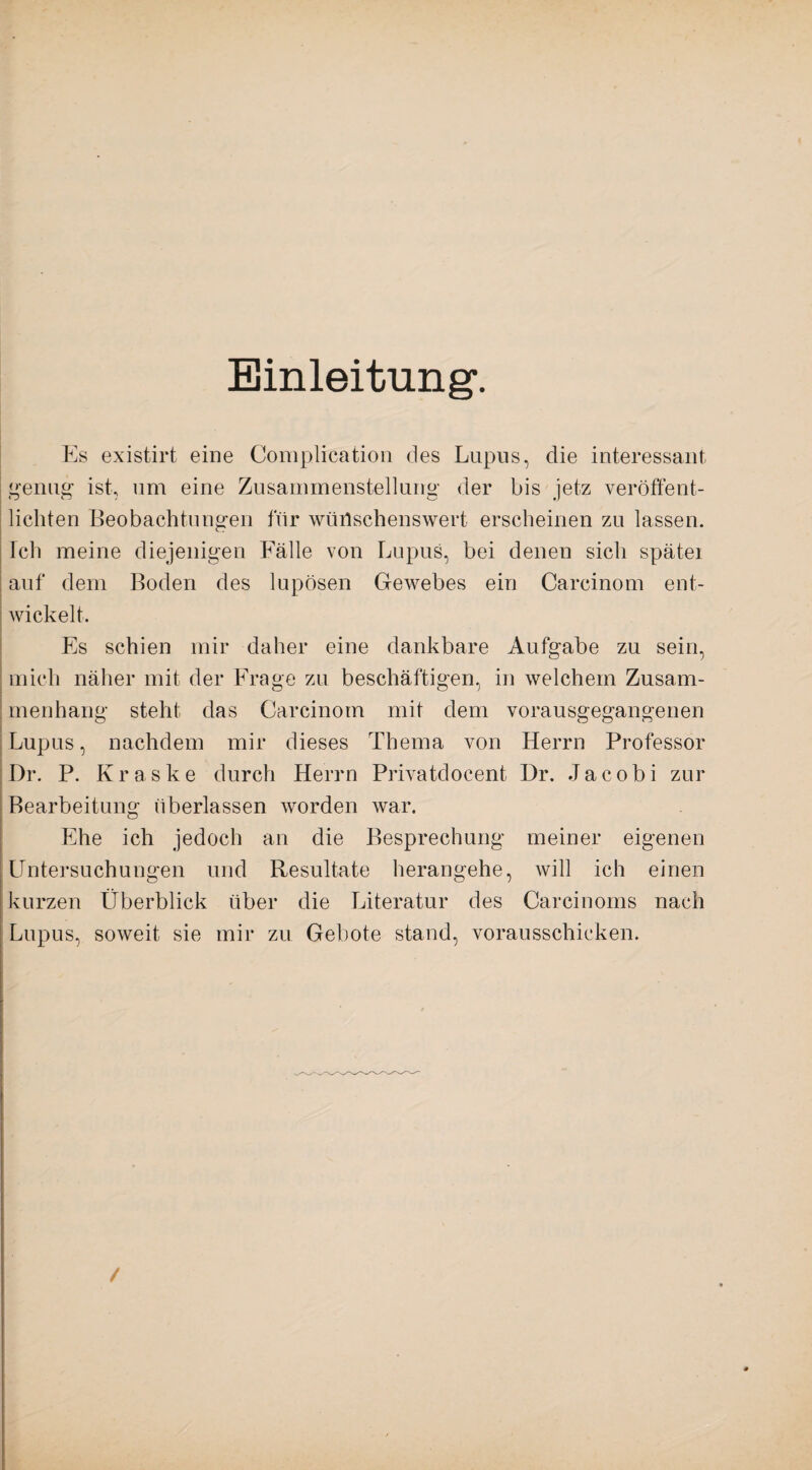 Einleitung*. Es existirt eine Complication des Lupus, die interessant genug* ist, um eine Zusammenstellung der bis jetz veröffent¬ lichten Beobachtungen für wünschenswert erscheinen zu lassen. Ich meine diejenigen Fälle von Lupus, bei denen sich spätei auf dem Boden des lupösen Gewebes ein Careinom ent¬ wickelt. Es schien mir daher eine dankbare Aufgabe zu sein, mich näher mit der Frage zu beschäftigen, in welchem Zusam¬ menhang steht das Carcinom mit dem vorausgegangenen Lupus, nachdem mir dieses Thema von Herrn Professor Dr. P. Kraske durch Herrn Privatdocent Dr. Jacobi zur Bearbeitung überlassen worden war. Ehe ich jedoch an die Besprechung meiner eigenen Untersuchungen und Resultate herangehe, will ich einen kurzen Überblick über die Literatur des Carcinoms nach Lupus, soweit sie mir zu Gebote stand, vorausschicken. /