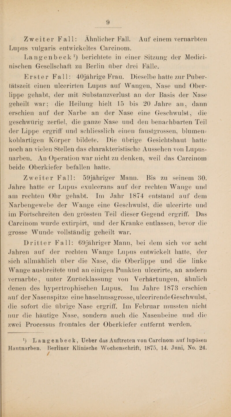 Zweiter Fall: Ähnlicher Fall. Auf einem vernarbten Lupus vulgaris entwickeltes Carcinom. Langenbeck1) berichtete in einer Sitzung der Medici¬ nischen Gesellschaft zu Berlin über drei Fälle. Erster Fall: 40jährige Frau. Dieselbe hatte zur Puber¬ tätszeit einen ulcerirten Lupus auf Wangen, Nase und Ober¬ lippe gehabt, der mit Substanzverlust an der Basis der Nase geheilt war; die Heilung hielt 15 bis 20 Jahre an, dann erschien auf der Narbe an der Nase eine Geschwulst, die geschwürig zerfiel, die ganze Nase und den benachbarten Teil der Lippe ergriff und schliesslich einen faustgrossen, blumem kohlartigen Körper bildete. Die übrige Gesichtshaut hatte noch an vielen Stellen das charakteristische Aussehen von Lupus¬ narben. An Operation war nicht zu denken, weil das Carcinom beide Oberkiefer befallen hatte. Zweiter Fall: 59jähriger Mann. Bis zu seinem 80. Jahre hatte er Lupus exulcerans auf der rechten Wange und am rechten Ohr gehabt. Im Jahr 1874 entstand auf dem Narbengewebe der Wange eine Geschwulst, die ulcerirte und im Fortschreiten den grössten Teil dieser Gegend ergriff. Das Carcinom wurde extirpirt, und der Kranke entlassen, bevor die grosse Wunde vollständig geheilt war. Dritter Fall: 69jähriger Mann, bei dem sich vor acht Jahren auf der rechten Wange Lupus entwickelt hatte, der sich allmählich über die Nase, die Oberlippe und die linke Wange ausbreitete und an einigen Punkten ulcerirte, an andern vernarbte, unter Zurücklassung von Verhärtungen, ähnlich denen des hypertrophischen Lupus. Im Jahre 1873 erschien auf der Nasenspitze eine haselnussgrosse, ulcerirende Geschwulst, die sofort die übrige Nase ergriff. Im Februar mussten nicht nur die häutige Nase, sondern auch die Nasenbeine und die zwei Processus frontales der Oberkiefer entfernt werden. b Langenbeck, Ueber das Auftreten von Carcinom auf lupösen Hautnarben. Berliner Klinische Wochenschrift, 1875, 14. Juni, No. 24. /