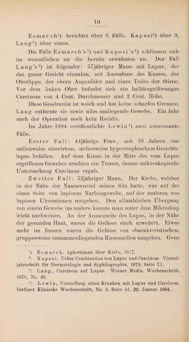 Esmarch1) berichtet über 6 Fälle, Kaposi2) über 3, Lang-3) über einen. Die Fälle E s m a r c h 's ') und K a p o s i ’ s 2) schliessen sich im wesentlichen an die bereits erwähnten an. Der Fall Lang’s3) ist folgender: 5 7 jähriger Mann mit Lupus, der das ganze Gesicht einnahm, mit Ausnahme des Kinnes, der Oberlippe, der obern Augenlider und eines Teiles der Stirne. Vor dem linken Ohre befindet sich ein halbkugelförmiges Carcinom von 4 Cent. Durchmesser und 2 Cent, Höhe. Diese Geschwulst ist weich und hat keine scharfen Grenzen. Lang entfernte sie sowie alles umliegende Gewebe. Ein Jahr nach der Operation noch kein Recidiv. Im Jahre 1884 veröffentlichte Lewin4) zwei interessante Fälle. Erster Fall: 44jährige Frau, seit 10 Jahren von stellenweise ulcerirtem, stellenweise hypertrophischem Gesichts¬ lupus befallen. Auf dem Kinne in der Mitte des vom Lupus ergriffenen Gewebes erschien ein Tumor, dessen mikroskopische Untersuchung Carcinom ergab. Zweiter Fall: 52jähriger Mann. Der Krebs, welcher in der Nähe der Nasenwurzel seinen Sitz hatte, war auf der einen Seite von lupösem Narbengewebe, auf der anderen von lupösen Ulcerationen umgeben. Den allmählichen Übergang von einem Gewebe ins andere konnte man unter dem Mikroskop leicht nachweisen. An der Aussenseite des Lupus, in der Nähe der gesunden Haut, waren die Gefässe stark erweitert. Etwas mehr im Innern waren die Gefässe von charakteristischen, gruppenweise zusammenliegenden Riesenzellen umgeben. Ganz r) Esmarcli. Aphorismen über Krebs, 1877. 2) Kaposi, Ueber Combination von Lupus und Carcinom. Viertel¬ jahrschrift für Dermatologie und Syphilograpliie, 1879, Seite 73. 3) Lang, Carcinom auf Lupus. Wiener Medin. Wochenschrift, 1878, No. 48. 4) Lewin, Vorstellung eines Kranken mit Lupus und Carcinom. Berliner Klinische Wochenschrift, No. 3, Seite 44, 22. Januar 1884.