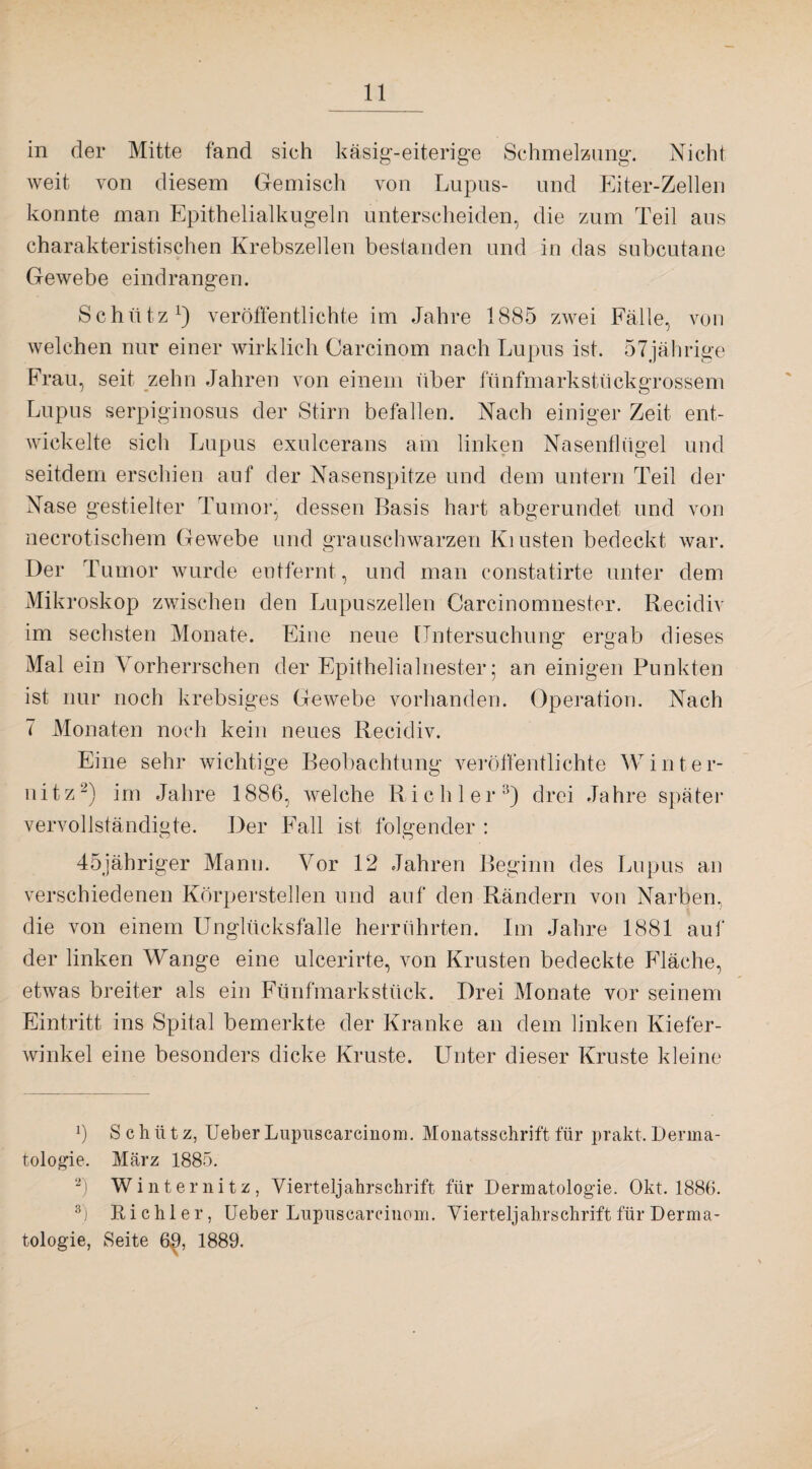 in der Mitte fand sich käsig-eiterige Schmelzung. Nicht weit von diesem Gemisch von Lupus- und Eiter-Zellen konnte man Epithelialkugeln unterscheiden, die zum Teil aus charakteristischen Krebszellen bestanden und in das subcutane Gewebe eindrangen. Schütz1) veröffentlichte im Jahre 1885 zwei Fälle, von welchen nur einer wirklich Carcinom nach Lupus ist, 57jährige Frau, seit zehn Jahren von einem über fünfmarkstückgrossem Lupus serpiginosus der Stirn befallen. Nach einiger Zeit ent¬ wickelte sich Lupus exulcerans am linken Nasenflügel und seitdem erschien auf der Nasenspitze und dem untern Teil der Nase gestielter Tumor, dessen Basis hart abgerundet und von necrotischem Gewebe und grauschwarzen Ki Listen bedeckt war. Der Tumor wurde entfernt, und man constatirte unter dem Mikroskop zwischen den Lupuszellen Carcinomnester. Recidiv im sechsten Monate. Eine neue Untersuchung ergab dieses Mal ein Vorherrschen der Epithelialnester; an einigen Punkten ist nur noch krebsiges Gewebe vorhanden. Operation. Nach 7 Monaten noch kein neues Recidiv. Eine sehr wichtige Beobachtung veröffentlichte Winter¬ nitz2) im Jahre 1886, welche Riehl er3) drei Jahre später vervollständigte. Der Fall ist folgender : 45jähriger Mann. Vor 12 Jahren Beginn des Lupus an verschiedenen Körperstellen und auf' den Rändern von Narben, die von einem Unglücksfalle herrührten. Im Jahre 1881 auf der linken Wange eine ulcerirte, von Krusten bedeckte Fläche, etwas breiter als ein Fünfmarkstück. Drei Monate vor seinem Eintritt ins Spital bemerkte der Kranke an dem linken Kiefer¬ winkel eine besonders dicke Kruste. Unter dieser Kruste kleine J) Schütz, Ueber Lupuscarcinom. Monatsschrift für prakt. Derma¬ tologie. März 1885. 2) Winternitz, Vierteljahrschrift für Dermatologie. Okt. 1886. 3j Riehl er, Ueber Lupuscarcinom. Vierteljahrschrift für Derma¬ tologie, Seite 6^, 1889.