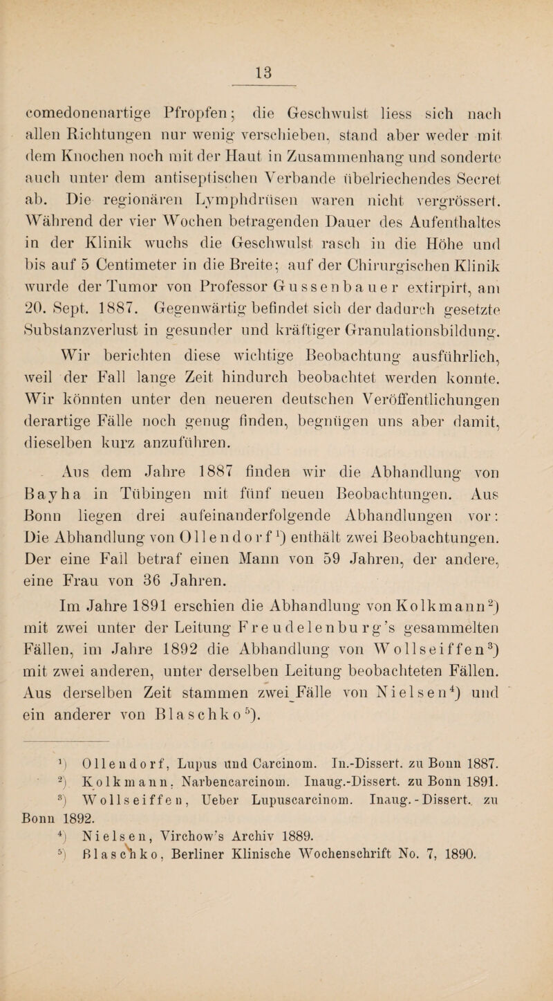 comedonenartige Pfropfen; die Geschwulst Hess sich nach allen Richtungen nur wenig verschieben, stand aber weder mit dem Knochen noch mit der Haut in Zusammenhang und sonderte auch unter dem antiseptischen Verbände übelriechendes Secret ab. Die regionären Lymphdrüsen waren nicht vergrössert. Während der vier Wochen betragenden Dauer des Aufenthaltes in der Klinik wuchs die Geschwulst rasch in die Höhe und bis auf 5 Centimeter in die Breite; auf der Chirurgischen Klinik wurde der Tumor von Professor Gussenbauer extirpirt, am 20. Sept. 1887. Gegenwärtig befindet sich der dadurch gesetzte Substanzverlust in gesunder und kräftiger Granulationsbildung. Wir berichten diese wichtige Beobachtung ausführlich, weil der Fall lange Zeit hindurch beobachtet werden konnte. Wir könnten unter den neueren deutschen Veröffentlichungen derartige Fälle noch genug finden, begnügen uns aber damit, dieselben kurz anzuführen. Aus dem Jahre 1887 finden wir die Abhandlung von Bayha in Tübingen mit fünf neuen Beobachtungen. Aus Bonn liegen drei aufeinanderfolgende Abhandlungen vor: Die Abhandlung von 011 e n d o r fenthält zwei Beobachtungen. Der eine Fall betraf einen Mann von 59 Jahren, der andere, eine Frau von 36 Jahren. Im Jahre 1891 erschien die Abhandlung von Kolkmann* 2) mit zwei unter der Leitung Fre udelenbu rg’s gesammelten Fällen, im Jahre 1892 die Abhandlung von Wollseiffen3) mit zwei anderen, unter derselben Leitung beobachteten Fällen. ■0* _ Aus derselben Zeit stammen zwei Fälle von Nielsen4) und ein anderer von B1 a s c h k o 5). H Olleudorf, Lupus und Carcinom. In.-Dissert. zu Bonn 1887. 2) Kolkmann. Narbencarcinoin. Inaug.-Dissert. zu Bonn 1891. s) Wollseiffen, Ueber Lupuscarcinom. Inaug.-Dissert. zu Bonn 1892. 4) Nielsen, Virchow’ s Archiv 1889. 5) ßlaschko, Berliner Klinische Wochenschrift No. 7, 1890.