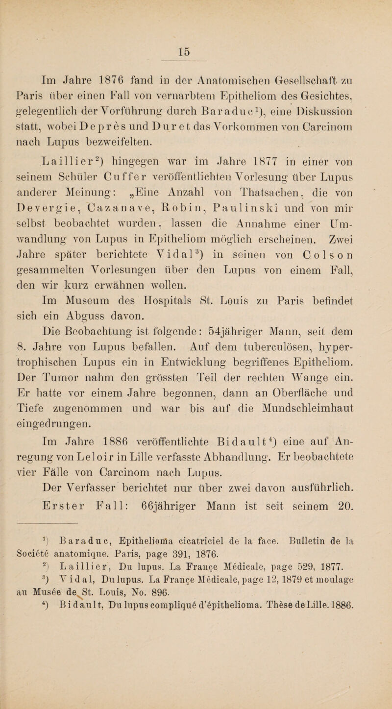 Im Jahre 1876 fand in der Anatomischen Gesellschaft zu Paris über einen Fall von vernarbtem Epitheliom des Gesichtes, gelegentlich der Vorführung durch Baraduc1), eine Diskussion statt, wobei Depres und D uret das Vorkommen von Carcinom nach Lupus bezweifelten. .Lailiier2) hingegen war im Jahre 1877 in einer von seinem Schüler Cu ff er veröffentlichten Vorlesung über Lupus anderer Meinung: „Eine Anzahl von Thatsachen, die von De v ergi e, Cazanave, R ob i n, Pau 1 in ski und von mir selbst beobachtet wurden, lassen die Annahme einer Um¬ wandlung von Lupus in Epitheliom möglich erscheinen. Zwei Jahre später berichtete Vidal3) in seinen von Colson gesammelten Vorlesungen über den Lupus von einem Fall, den wir kurz erwähnen wollen. Im Museum des Hospitals St. Louis zu Paris befindet sich ein Abguss davon. Die Beobachtung ist folgende: 54jähriger Mann, seit dem 8. Jahre von Lupus befallen. Auf dem tuberculösen, hyper¬ trophischen Lupus ein in Entwicklung begriffenes Epitheliom. Der Tumor nahm den grössten Teil der rechten Wange ein. Er hatte vor einem Jahre begonnen, dann an Oberfläche und Tiefe zugenommen und war bis auf die Mundschleimhaut eingedrungen. Im Jahre 1886 veröffentlichte Bi dault4) eine auf An¬ regung von Lei oir in Lille verfasste Abhandlung. Er beobachtete vier Fälle von Carcinom nach Lupus. Der Verfasser berichtet nur über zwei davon ausführlich. Erster Fall: 66jähriger Mann ist seit seinem 20. *) Baraduc, Epithelioma cicatriciel de la face. Bulletin de la Societe anatomique. Paris, page 391, 1876. 2) Lailiier, Du lupus. La Franqe Medicale, page 529, 1877. s) V i d a 1, Du lupus. La Frange Medicale, page 12,1879 et moulage au Musee de St. Louis, No. 896. 4) Bi dault, Du lupus complique d’epithelioma. These de Lille. 1886.