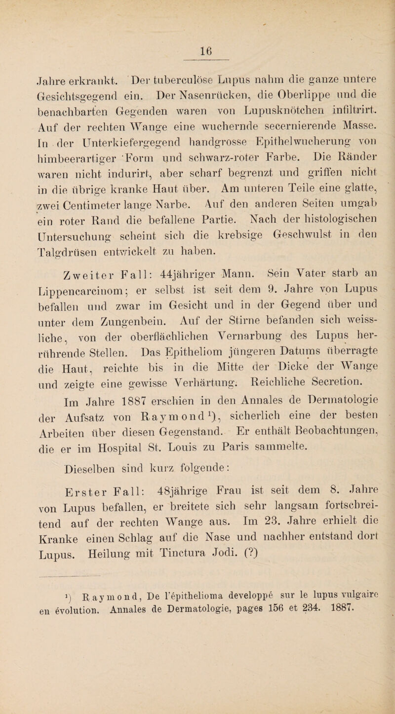 Jahre erkrankt. Der tuberculöse Lupus nahm die ganze untere Gesichtsgegend ein. Der Nasenrücken, die Oberlippe und die benachbarten Gegenden waren von Lupusknötchen infiltrirt. Auf der rechten Wange eine wuchernde secernierende Masse. Tn der Unterkiefergegend handgrosse Epithelwucherung von himbeerartiger Form und schwarz-roter Farbe. Die Ränder waren nicht indurirt, aber scharf begrenzt und griffen nicht in die übrige kranke Haut über. Am unteren Teile eine glatte, zwei Centimeter lange Narbe. Auf den anderen Seiten umgab ein roter Rand die befallene Partie. Nach der histologischen Untersuchung scheint sich die krebsige Geschwulst in den Talgdrüsen entwickelt zu haben. Zweiter Fall: 44jähriger Mann. Sein Vater starb an Lippencareinom; er selbst ist seit dem 9. Jahre von Lupus befallen und zwar im Gesicht und in der Gegend über und unter dem Zungenbein. Auf der Stirne befanden sich weiss- liche, von der oberflächlichen Vernarbung des Lupus her¬ rührende Stellen. Das Epitheliom jüngeren Datums überragte die Haut, reichte bis in die Mitte der Dicke der Wange und zeigte eine gewisse Verhärtung. Reichliche Secretion. Im Jahre 1887 erschien in den Annales de Dermatologie der Aufsatz von Raymond1), sicherlich eine der besten Arbeiten über diesen Gegenstand. Er enthält Beobachtungen, die er im Hospital St. Louis zu Paris sammelte. Dieselben sind kurz folgende: Erster Fall: 48jährige Frau ist seit dem 8. Jahre von Lupus befallen, er breitete sich sehr langsam fortschrei¬ tend auf der rechten Wange aus. Im 23. Jahre erhielt die Kranke einen Schlag auf die Nase und nachher entstand dort Lupus. Heilung mit Tinctura Jodi. (?) y) Raymond, De bepithelioma developpe sur le lupus vulgaire eil evolution. Annales de Dermatologie, pages 156 et 234. 1887.