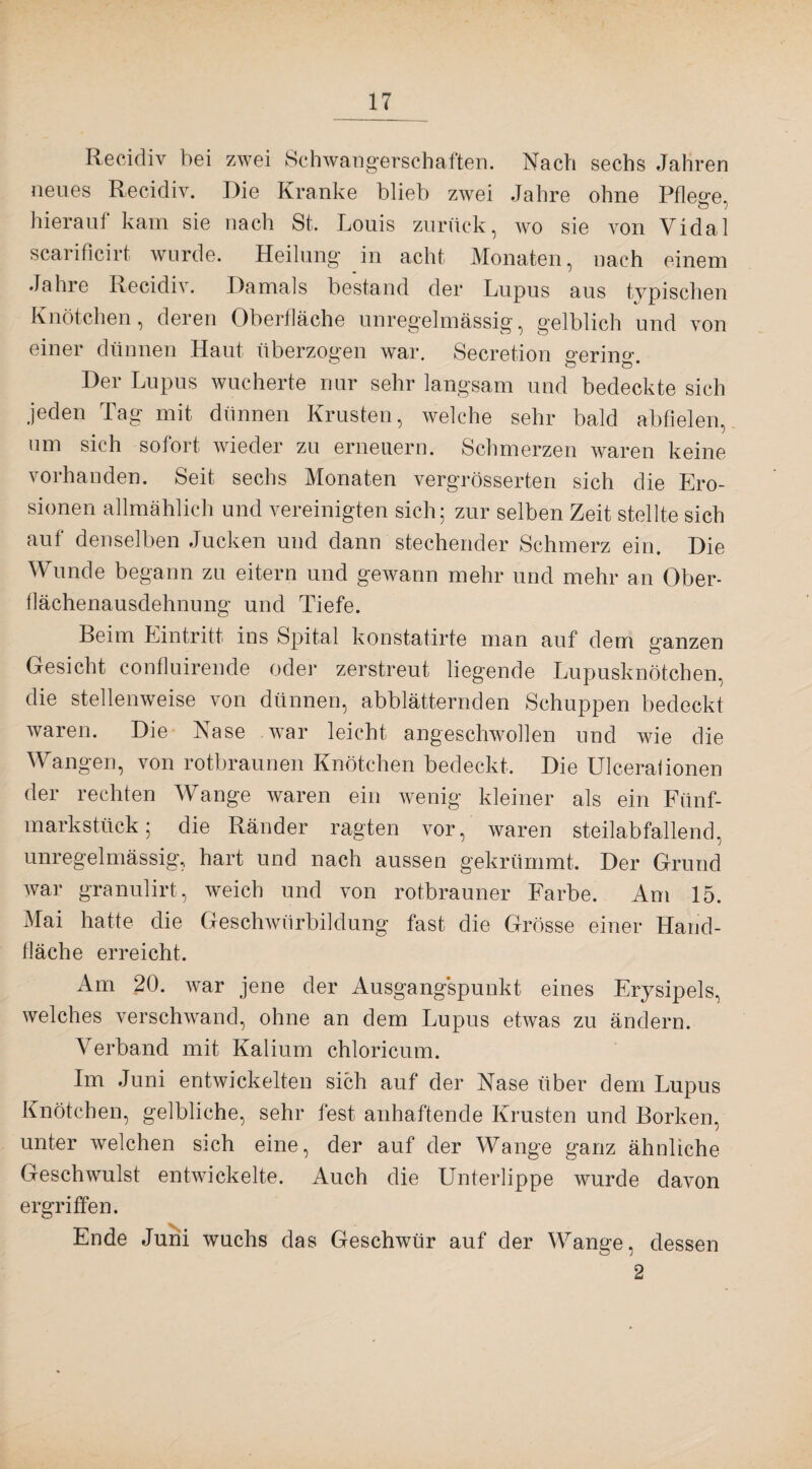 Recidiv bei zwei Schwangerschaften. Nach sechs Jahren neues Recidiv. Die Kranke blieb zwei Jahre ohne Pflege, hierauf kam sie nach St. Louis zurück, wo sie von Vidal scarificirt wurde. Heilung in acht Monaten, nach einem Jahre Recidiv. Damals bestand der Lupus aus typischen Knötchen, deren Oberfläche unregelmässig, gelblich und von einer dünnen Haut überzogen war. Secretion gering. Der Lupus wucherte nur sehr langsam und bedeckte sich jeden Tag mit dünnen Krusten, welche sehr bald abfielen, um sich sofort wieder zu erneuern. Schmerzen waren keine vorhanden. Seit sechs Monaten vergrösserten sich die Ero¬ sionen allmählich und vereinigten sich; zur selben Zeit stellte sich auf denselben Jucken und dann stechender Schmerz ein. Die Wunde begann zu eitern und gewann mehr und mehr an Ober¬ flächenausdehnung und Tiefe. Beim Eintritt ins Spital konstatirte man auf dem ganzen Gesicht confluirende oder zerstreut liegende Lupusknötchen, die stellenweise von dünnen, abblätternden Schuppen bedeckt waren. Die Nase wTar leicht angeschwollen und wie die Wangen, von rotbraunen Knötchen bedeckt. Die Ulcerafionen der rechten Wange waren ein wenig kleiner als ein Fünf¬ markstück; die Ränder ragten vor, waren steilabfallend, unregelmässig, hart und nach aussen gekrümmt. Der Grund war granulirt, weich und von rotbrauner Farbe. Am 15. Mai hatte die Geschwürbildung fast die Grösse einer Hand¬ fläche erreicht. Am 20. war jene der Ausgangspunkt eines Erysipels, welches verschwand, ohne an dem Lupus etwas zu ändern. Verband mit Kalium chloricum. Im Juni entwickelten sich auf der Nase über dem Lupus Knötchen, gelbliche, sehr fest anhaftende Krusten und Borken, unter welchen sich eine, der auf der Wange ganz ähnliche Geschwulst entwickelte. Auch die Unterlippe wurde davon ergriffen. Ende Juni wuchs das Geschwür auf der Wange, dessen 2