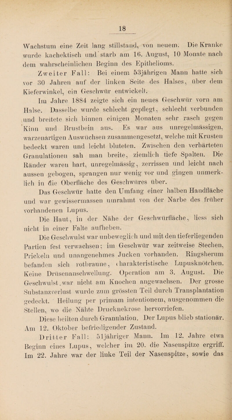 Wachstum eine Zeit lang Stillstand, von neuem. Die Kranke wurde kachektisch und*starb am 16. August, 10 Monate nach dem wahrscheinlichen Beginn des Epithelioms. Zweiter Fall: Bei einem 53jährigen Mann hatte sich vor 30 Jahren auf der linken Seite des Halses, über dem Kieferwinkel, ein Geschwür entwickelt. Im Jahre 1884 zeigte sich ein neues Geschwür vorn am Halse. Dasselbe wurde schlecht gepflegt, schlecht verbunden und breitete sich binnen einigen Monaten sehr rasch gegen Kinn und Brustbein aus. Es war aus unregelmässigen, warzenartigen Auswüchsen zusammengesetzt, welche mit Krusten bedeckt waren und leicht bluteten. Zwischen den verhärteten Granulationen sah man breite, ziemlich tiefe Spalten. Die Ränder waren hart, unregelmässig, zerrissen und leicht nach aussen gebogen, sprangen nur wenig vor und gingen unmerk¬ lich in die Oberfläche des Geschwüres über. Das Geschwür hatte den Umfang einer halben Handfläche und war gewissermassen umrahmt von der Narbe des früher vorhandenen Lupus. Die Haut, in der Nähe der Geschwürfläche, liess sich nicht in einer Falte aufheben. Die Geschwulst war unbeweglich und mit den tieferliegenden Partien fest verwachsen; im Geschwür war zeitweise Stechen, Prickeln und unangenehmes Jucken vorhanden. Ringsherum befanden sich rotbraune, charakteristische Lupusknötchen. Keine Drüsenanschwellung. Operation am 3. August. Die Geschwulst.war nicht am Knochen angewachsen. Der grosse Substanzverlust wurde zum grössten Teil durch Iransplantation gedeckt. Heilung per primam intentionem, ausgenommen die Stellen, wo die Nähte Drucknekrose hervorriefen. Diese heilten durch Granulation. Der Lupus blieb stationär. Am 12. Oktober befriedigender Zustand. Dritter Fall: öljähriger Mann. Im 12. Jahre etwa Beginn eines Lupus, welcher im 20. die Nasenspitze ergriff. Im 22. Jahre war der linke Teil der Nasenspitze, sowie das