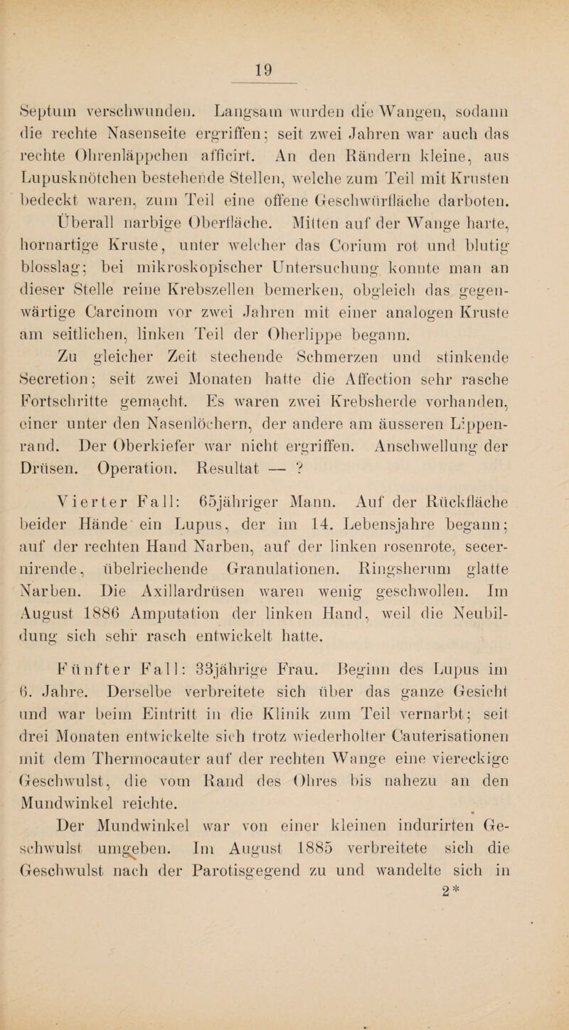 Septum verschwunden. Langsam wurden die Wangen, sodann die rechte Nasenseite ergriffen; seit zwei Jahren war auch das rechte Ohrenläppchen afficirt. An den Rändern kleine, aus Lupusknötchen bestehende Stellen, welche zum Teil mit Krusten bedeckt waren, zum Teil eine offene Geschwürfläche darboten. Überall narbige Oberfläche. Mitten auf der Wange harte, hornartige Kruste, unter welcher das Corium rot und blutig blosslag; bei mikroskopischer Untersuchung konnte man an dieser Stelle reine Krebszellen bemerken, obgleich das gegen¬ wärtige Carcinom vor zwei Jahren mit einer analogen Kruste o- o am seitlichen, linken Teil der Oberlippe begann. Zu gleicher Zeit stechende Schmerzen und stinkende Secretion; seit zwei Monaten hatte die Affection sehr rasche Fortschritte gemacht. Es waren zwei Krebsherde vorhanden, einer unter den Nasenlöchern, der andere am äusseren Lippen¬ rand. Der Oberkiefer war nicht ergriffen. Anschwellung der Drüsen. Operation. Resultat — ? Vierter Fall: 65jähriger Mann. Auf der Rückfläche beider Hände ein Lupus, der im 14. Lebensjahre begann; auf der rechten Hand Narben, auf der linken rosenrote, secer- nirende, übelriechende Granulationen. Ringsherum glatte Narben. Die Axillardrüsen waren wenig geschwollen. Im O O August 1886 Amputation der linken Hand, weil die Neubil¬ dung sich sehr rasch entwickelt hatte. Fünfter Fall: 38jährige Frau. Beginn des Lupus im 6. Jahre. Derselbe verbreitete sich über das ganze Gesicht und war beim Eintritt in die Klinik zum Teil vernarbt; seit drei Monaten entwickelte sich trotz wiederholter Cauterisationen mit dem Thermocauter auf der rechten Wange eine viereckige Geschwulst, die vom Rand des Ohres bis nahezu an den Mundwinkel reichte. * Der Mundwinkel war von einer kleinen indurirten Ge¬ schwulst umgeben. Im August 1885 verbreitete sich die Geschwulst nach der Parotisgegend zu und wandelte sich in 2*