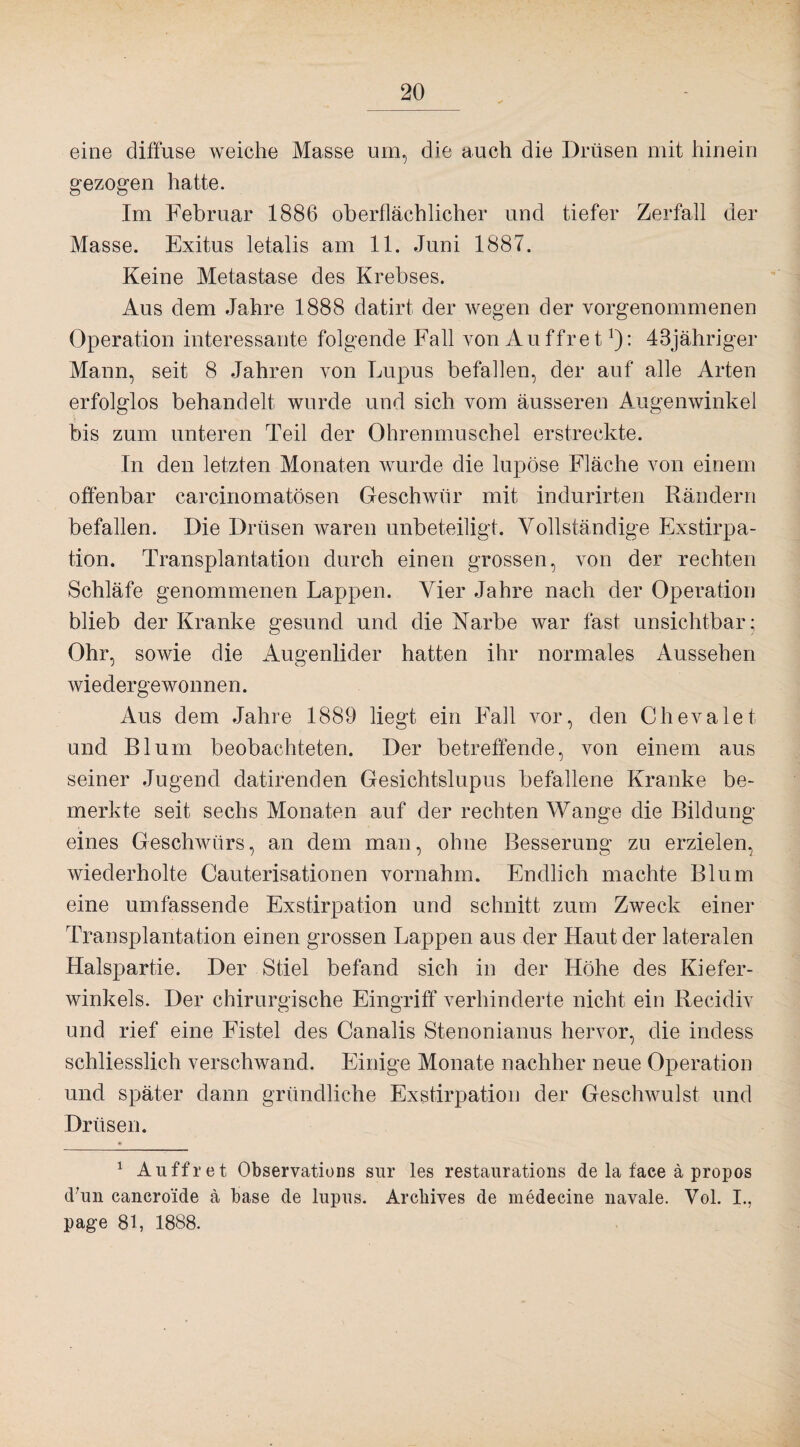 eine diffuse weiche Masse um, die auch die Drüsen mit hinein gezogen hatte. Im Februar 1886 oberflächlicher und tiefer Zerfall der Masse. Exitus letalis am 11. Juni 1887. Keine Metastase des Krebses. Aus dem Jahre 1888 datirt der wegen der vorgenommenen Operation interessante folgende Fall von Auffret!): 43jähriger Mann, seit 8 Jahren von Lupus befallen, der auf alle Arten erfolglos behandelt wurde und sich vom äusseren Augenwinkel bis zum unteren Teil der Ohrenmuschel erstreckte. In den letzten Monaten wurde die lupöse Fläche von einem offenbar carcinomatösen Geschwür mit indurirten Rändern befallen. Die Drüsen waren unbeteiligt. Vollständige Exstirpa¬ tion. Transplantation durch einen grossen, von der rechten Schläfe genommenen Lappen. Vier Jahre nach der Operation blieb der Kranke gesund und die Narbe war fast unsichtbar; Ohr, sowie die Augenlider hatten ihr normales Aussehen wiedergewonnen. Aus dem Jahre 1889 liegt ein Fall vor, den Chevalet und Blum beobachteten. Der betreffende, von einem aus seiner Jugend datirenden Gesichtslupus befallene Kranke be¬ merkte seit sechs Monaten auf der rechten Wange die Bildung eines Geschwürs, an dem man, ohne Besserung zu erzielen, wiederholte Cauterisationen vornahm. Endlich machte Blum eine umfassende Exstirpation und schnitt zum Zweck einer Transplantation einen grossen Lappen aus der Haut der lateralen Halspartie. Der Stiel befand sich in der Höhe des Kiefer¬ winkels. Der chirurgische Eingriff verhinderte nicht ein Reeidiv und rief eine Fistel des Canalis Stenonianus hervor, die indess schliesslich verschwand. Einige Monate nachher neue Operation und später dann gründliche Exstirpation der Geschwulst und Drüsen. 1 Auffret Observations sur les restaurations de la face ä propos d’un cancro'ide a base de lupus. Archives de medecine navale. Vol. I., page 81, 1888.