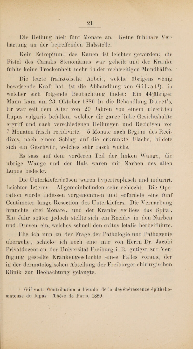 Die Heilung hielt fünf Monate an. Keine fühlbare Ver¬ härtung an der betreffenden Halsstelle. Kein Ectropium; das Kauen ist leichter geworden; die Fistel des Canalis Stenonianus war geheilt und der Kranke fühlte keine Trockenheit mehr in der rechtseitigen Mundhälfte. Die letzte französische Arbeit, welche übrigens wenig beweisende Kraft hat. ist die Abhandlung von Gilvat1), in welcher sich folgende Beobachtung findet: Ein 44jähriger Mann kam am 23. Oktober 1886 in die Behandlung Duret’s. Er war seit dem Alter von 20 Jahren von einem ulcerirten Lupus vulgaris befallen, welcher die ganze linke Gesichtshälfte ergriff und nach verschiedenen Heilungen und Recidiven vor 7 Monaten frisch recidivirte. 5 Monate nach Beginn des Reci- dives, nach einem Schlag auf die erkrankte Fläche, bildete sich ein Geschwür, welches sehr rasch wuchs. Es sass auf dem vorderen Teil der linken Wange, die übrige Wange und der Hals waren mit Narben des alten Lupus bedeckt. Die Unterkieferdrüsen waren hypertrophisch und indurirt. Leichter Icterus. Allgemeinbefinden sehr schlecht. Die Ope¬ ration wurde indessen vorgenommen und erfordete eine fünf Centimeter lange Resection des Unterkiefers. Die Vernarbung brauchte drei Monate, und der Kranke verliess das Spital. Ein Jahr später jedoch stellte sich ein Recidiv in den Narben und Drüsen ein, welches schnell den exitus letalis herbeiführte. Ehe ich nun zu der Frage der Pathologie und Pathogenie übergehe, schicke ich noch eine mir von Herrn Dr. Jacobi Privatdocent an der Universität Freiburg i. B. gütigst zur Ver¬ fügung gestellte Krankengeschichte eines Falles voraus, der in der dermatologischen Abteilung der Freiburger chirurgischen Klinik zur Beobachtung gelangte. 1 Gilvat, Oontribution ä 1’etude de la degenerescenee epithelio- mateuse du lupus. These de Paris, 1889.