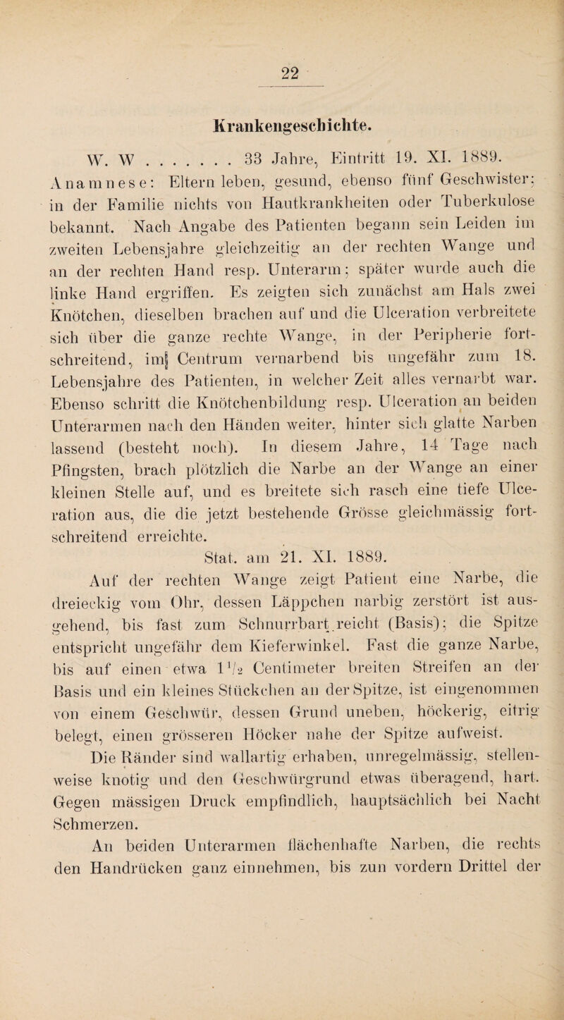 Krankengeschichte. W. W.33 Jahre, Eintritt 19. XL 1889. Anamnese: Eltern leben, gesund, ebenso fünf Geschwister; in der Familie nichts von Hautkrankheiten oder tuberkulöse bekannt. Nach Angabe des Patienten begann sein Leiden im zweiten Lebensjahre gleichzeitig an der rechten Wange und an der rechten Hand resp. Unterarm; später wurde auch die linke Hand ergriffen. Es zeigten sich zunächst am Hals zwei Knötchen, dieselben brachen auf und die Ulceration verbreitete sich über die ganze rechte Wange, in der Peripherie tort¬ schreitend, imj Centrum vernarbend bis ungefähr zum 18. Lebensjahre des Patienten, in welcher Zeit alles vernarbt war. Ebenso schritt die Knötchenbildung resp. Ulceration an beiden Unterarmen nach den Händen weiter, hinter sich glatte Narben lassend (besteht noch). In diesem Jahre, 14 Tage nach Pfingsten, brach plötzlich die Narbe an der Wange an einer kleinen Stelle auf, und es breitete sich rasch eine tiefe Ulce¬ ration aus, die die jetzt bestehende Grösse gleichmässig fort¬ schreitend erreichte. Stat. am 21. XL 1889. Auf der rechten Wange zeigt Patient eine Narbe, die dreieckig vom Ohr, dessen Läppchen narbig zerstört ist aus¬ gehend, bis fast zum Schnurrbart.reicht (Basis); die Spitze entspricht ungefähr dem Kieferwinkel. Fast die ganze Narbe, bis auf einen etwa O/2 Centimeter breiten Streifen an der Basis und ein kleines Stückchen an der Spitze, ist eingenommen von einem Geschwür, dessen Grund uneben, höckerig, eitrig belegt, einen grösseren Höcker nahe der Spitze aufweist. Die Ränder sind wallartig erhaben, unregelmässig, stellen¬ weise knotig und den Geschwürgrund etwas überagend, hart. Gegen mässigen Druck empfindlich, hauptsächlich bei Nacht Schmerzen. An beiden Unterarmen flächenhafte Narben, die rechts den Handrücken ganz einnehmen, bis zun vordem Drittel der