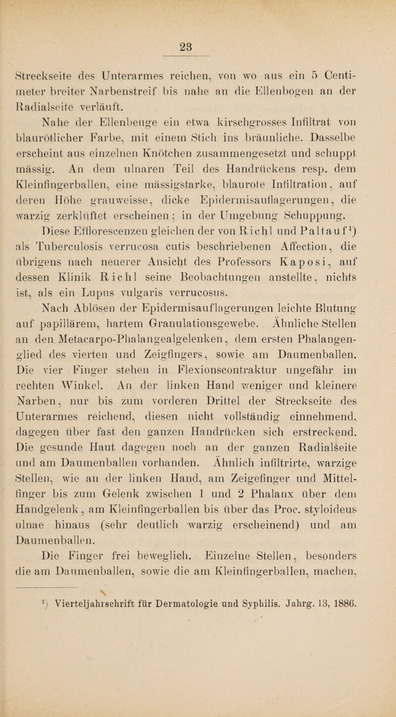 28 Streckseite des Unterarmes reichen, von wo aus ein 5 Centi- meter breiter Narbenstreif bis nahe an die Ellenbogen an der Radialseite verläuft. Nahe der Ellenbeuge ein etwa kirschgrosses Infiltrat von blaurötlicher Farbe, mit einem Stich ins bräunliche. Dasselbe erscheint aus einzelnen Knötchen zusammengesetzt und schuppt mässig. An dem ulnaren Teil des Handrückens resp. dem Kleinfingerballen, eine mässigstarke, blaurote Infiltration, auf deren Höhe grauweisse, dicke Epidennisauflagerungen, die warzig zerklüftet erscheinen ; in der Umgebung Schuppung. Diese Efflorescenzen gleichen der von Riehl und Paltauf1) als Tuberculosis verrucosa cutis beschriebenen Affection, die übrigens nach neuerer Ansicht des Professors Kaposi, auf dessen Klinik Riehl seine Beobachtungen anstellte, nichts ist, als ein Lupus vulgaris verrucosus. Nach Ablösen der Epidermisauflagerungen leichte Blutung auf papillärem, hartem Granulationsgewebe. Ähnliche Stellen an den Metacarpo-Phalangealgelenken, dem ersten Phalangen¬ glied des vierten und Zeigfingers, sowie am Daumenballen. Die vier Finger stehen in Flexionscontraktur ungefähr im rechten Winkel. An der linken Hand weniger und kleinere Narben, nur bis zum vorderen Drittel der Streckseite des Unterarmes reichend, diesen nicht vollständig einnehmend, dagegen über fast den ganzen Handrücken sich erstreckend. Die gesunde Haut dagegen noch an der ganzen Radialseite und am Daumenballen vorhanden. Ähnlich infiltrirte, warzige Stellen, wie an der linken Hand, am Zeigefinger und Mittel¬ finger bis zum Gelenk zwischen 1 und 2 Phalanx über dem Handgelenk, am Kleinfingerballen bis über das Proc. styloideus ulnae hinaus (sehr deutlich warzig erscheinend) und am Daumenballen. Die Finger frei beweglich. Einzelne Stellen, besonders die am Daumenballen, sowie die am Kleinfingerballen, machen, \ *) Vierteljahrschrift für Dermatologie und Syphilis. Jahrg. 13, 1886.