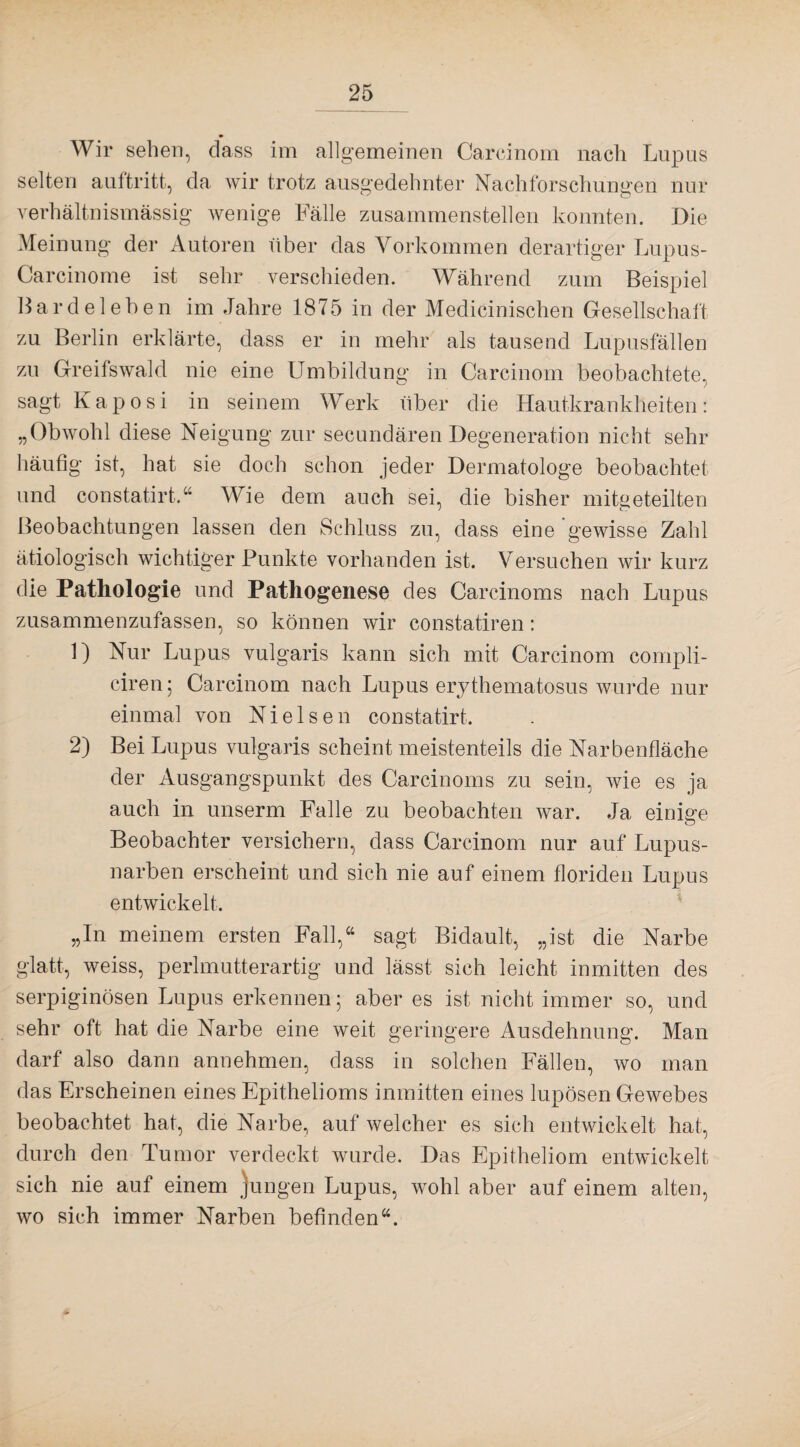 Wir sehen, dass im allgemeinen Carcinom nach Lupus selten aultritt, da wir trotz ausgedehnter Nachforschungen nur verhältnismässig wenige Fälle zusammenstellen konnten. Die Meinung der Autoren über das Vorkommen derartiger Lupus- Carcinome ist sehr verschieden. Während zum Beispiel Bardelehen im Jahre 1875 in der Medicinischen Gesellschaft zu Berlin erklärte, dass er in mehr als tausend Lupusfällen zu Greifswald nie eine Umbildung in Carcinom beobachtete, sagt Kaposi in seinem Werk über die Hautkrankheiten: „Obwohl diese Neigung zur secundären Degeneration nicht sehr häufig ist, hat sie doch schon jeder Dermatologe beobachtet und constatirt.44 Wie dem auch sei, die bisher mitgeteilten Beobachtungen lassen den Schluss zu, dass eine gewisse Zahl ätiologisch wichtiger Punkte vorhanden ist. Versuchen wir kurz die Pathologie und Pathogenese des Carcinoms nach Lupus zusammenzufassen, so können wir constatiren: 1) Nur Lupus vulgaris kann sich mit Carcinom compli- ciren; Carcinom nach Lupus erythematosus wurde nur einmal von Nielsen constatirt. 2) Bei Lupus vulgaris scheint meistenteils die Narbenfläche der Ausgangspunkt des Carcinoms zu sein, wie es ja auch in unserm Falle zu beobachten war. Ja einige Beobachter versichern, dass Carcinom nur auf Lupus¬ narben erscheint und sich nie auf einem floriden Lupus entwickelt. „In meinem ersten Fall,44 sagt Bidault, „ist die Narbe glatt, weiss, perlmutterartig und lässt sich leicht inmitten des serpiginösen Lupus erkennen; aber es ist nicht immer so, und sehr oft hat die Narbe eine weit geringere Ausdehnung. Man darf also dann annehmen, dass in solchen Fällen, wo man das Erscheinen eines Epithelioms inmitten eines lupösen Gewebes beobachtet hat, die Narbe, auf welcher es sich entwickelt hat, durch den Tumor verdeckt wurde. Das Epitheliom entwickelt sich nie auf einem jungen Lupus, wohl aber auf einem alten, wo sich immer Narben befinden44.