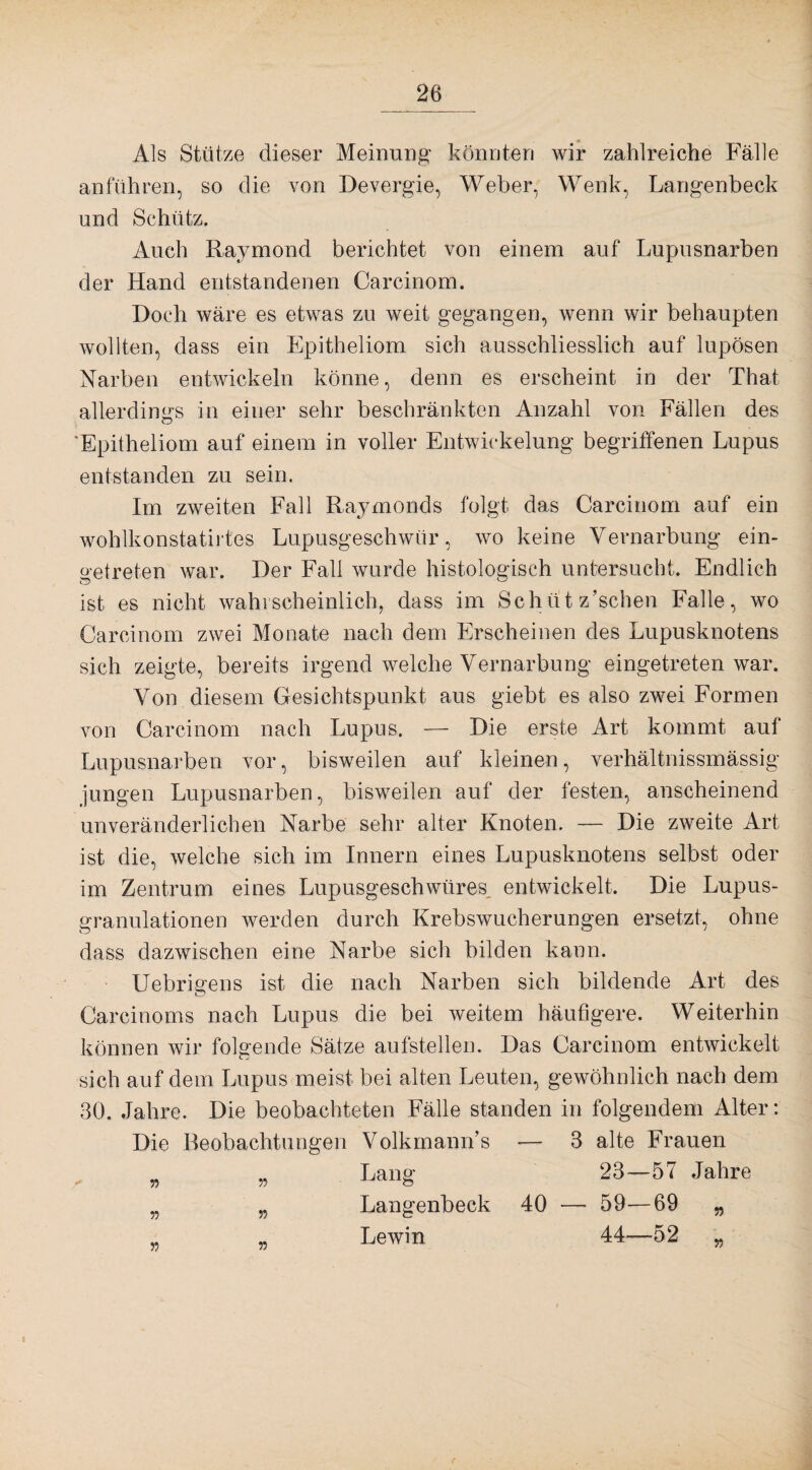 Als Stütze dieser Meinung- könnten wir zahlreiche Fälle an führen, so die von Devergie, Weher, Wenk, Langenbeck und Schütz. Auch Raymond berichtet von einem auf Lupusnarben der Hand entstandenen Carcinom. Doch wäre es etwas zu weit gegangen, wenn wir behaupten wollten, dass ein Epitheliom sich ausschliesslich auf lupösen Narben entwickeln könne, denn es erscheint in der That allerdings in einer sehr beschränkten Anzahl von Fällen des 'Epitheliom auf einem in voller Entwickelung begriffenen Lupus entstanden zu sein. Irn zweiten Fall Raymonds folgt das Carcinom auf ein wohlkonstatirtes Lupusgeschwür, wo keine Vernarbung ein¬ getreten war. Der Fall wurde histologisch untersucht. Endlich ist es nicht wahrscheinlich, dass im Schiit z’schen Falle, wo Carcinom zwei Monate nach dem Erscheinen des Lupusknotens sich zeigte, bereits irgend welche Vernarbung eingetreten war. Von diesem Gesichtspunkt aus giebt es also zwei Formen von Carcinom nach Lupus. — Die erste Art kommt auf Lupusnarben vor, bisweilen auf kleinen, verhältnissmässig jungen Lupusnarben, bisweilen auf der festen, anscheinend unveränderlichen Narbe sehr alter Knoten. — Die zweite Art ist die, welche sich im Innern eines Lupusknotens selbst oder im Zentrum eines Lupusgeschwüres, entwickelt. Die Lupus¬ granulationen werden durch Krebswucherungen ersetzt, ohne dass dazwischen eine Narbe sich bilden kann. Uebrigens ist die nach Narben sich bildende Art des Carcinoms nach Lupus die bei weitem häufigere. Weiterhin können wir folgende Sätze aufstellen. Das Carcinom entwickelt sich auf dem Lupus meist bei alten Leuten, gewöhnlich nach dem 30. Jahre. Die beobachteten Fälle standen in folgendem Alter: Die Beobachtungen Volkmann’s -— 3 alte Frauen _ „ Lang 23—57 Jahre „ „ Langenbeck 40 — 59—69 „ « Lewin 44—52 „