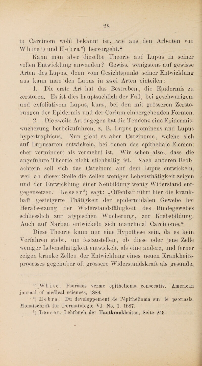 in Carcinom wohl bekannt ist, wie aus den Arbeiten von W h i t e l) und H e b r a2) hervorgeht.“ Kann man aber dieselbe Theorie auf Lupus in seiner vollen Entwicklung anwenden? Gewiss, wenigstens auf gewisse Arten des Lupus, denn vom Gesichtspunkt seiner Entwicklung aus kann man den Lupus in zwei Arten einteilen: 1. Die erste Art hat das Bestreben, die Epidermis zu zerstören. Es ist dies hauptsächlich der Fall, bei geschwürigem und exfoliativem Lupus, kurz, bei den mit grösseren Zerstö¬ rungen der Epidermis und der Corinm einhergehenden Formen. 2. Die zweite Art dagegen hat die Tendenz eine Epidermis¬ wucherung herbeizuführen, z. B. Lupus prominens und Lupus hypertrophicus. Nun giebt es aber Carcinome, welche sich auf Lupusarten entwickeln, bei denen das epitheliale Element eher vermindert als vermehrt ist. Wir sehen also, dass die angeführte Theorie nicht stichhaltig ist. Nach anderen Beob¬ achtern soll sich das Carcinom auf dem Lupus entwickeln, weil an dieser Stelle die Zellen weniger Lebensthätigkeit zeigen und der Entwicklung einer Neubildung wenig Widerstand ent¬ gegensetzen. Lesser3) sagt: „Offenbar führt hier die krank¬ haft gesteigerte Thätigkeit der epidermidalen Gewebe bei Herabsetzung der Widerstandsfähigkeit des Bindegewebes schliesslich zur atypischen Wucherung, zur Krebsbildung. Auch auf Narben entwickeln sich manchmal Carcinome.“ Diese Theorie kann nur eine Hypothese sein, da es kein Verfahren giebt, um festzustellen, ob diese oder jene Zelle weniger Lebensthätigkeit entwickelt, als eine andere, und ferner zeigen kranke Zellen der Entwicklung eines neuen Krankheits- processes gegenüber oft grössere Widerstandskraft als gesunde, b White, Psoriasis verme epithelioma consecativ. American journal of medical Sciences, 1886. 2) Hebra, Du developpement de 1’epithelioma sur le psoriasis. Monatschrift für Dermatologie VI. No. 1, 1887. 8) Le ss er, Lehrbuch der Hautkrankheiten, Seite 243.