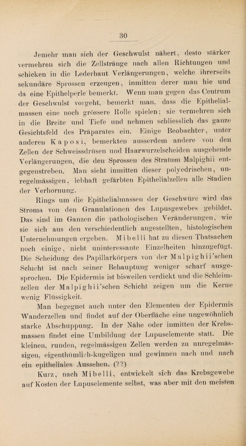 Jemehr man sich der Geschwulst nähert, desto stärker vermehren sich die Zellstränge nach allen Richtungen und schicken in die Lederhaut Verlängerungen, welche ihrerseits sekundäre Sprossen erzeugen, inmitten derer man hie und da eine Epithelperle bemerkt. Wenn man gegen das ■Centrum der Geschwulst vorgeht, bemerkt man, dass die Epithelial¬ massen eine noch grössere Rolle spielen; sie vermehren sich in die Breite und Tiefe und nehmen schliesslich das ganze Gesichtsfeld des Präparates ein. Einige Beobachter, unter anderen Kaposi, bemerkten ausserdem andere von den Zellen der Schweissdrüsen und Haarwurzelscheiden ausgehende Verlängerungen, die den Sprossen des Stratum Malpighii ent¬ gegenstreben. Man sieht inmitten dieser polyedrischen, un- regelmässigen, lebhaft gefärbten Epithelialzellen alle Stadien der Verhornung. Rings um die Epithelialmassen der Geschwüre wird das Stroma von den Granulationen des Lupusgewebes gebildet. Das sind im Ganzen die pathologischen Veränderungen, wie sie sich aus den verschiedentlich angestellten, histologischen Unternehmungen ergeben. Mi bei li hat zu diesen Thatsachen noch einige, nicht uninteressante Einzelheiten hinzugefügt. Die Scheidung des Papillarkörpers von der Malpighii sehen Schicht ist nach seiner Behauptung weniger scharf ausge¬ sprochen. Die Epidermis ist bisweilen verdickt und die Schleim¬ zellen der Ma 1 pighiEschen Schicht zeigen um die Kerne wenig Flüssigkeit. Man begegnet auch unter den Elementen der Epidermis Wanderzellen und findet auf der Oberfläche eine ungewöhnlich starke Abschuppung. In der Nähe oder inmitten der Krebs- massen findet eine Umbildung der Lupuselemente statt. Die kleinen, runden, regelmässigen Zellen werden zu unregelmäs¬ sigen, eigentümlich-kugeligen und gewinnen nach und nach ein epitheliales Aussehen. (??) Kurz, nach Mibelli, entwickelt sich das Krebsgewebe auf Kosten der Lupuselemente selbst, was aber mit den meisten s