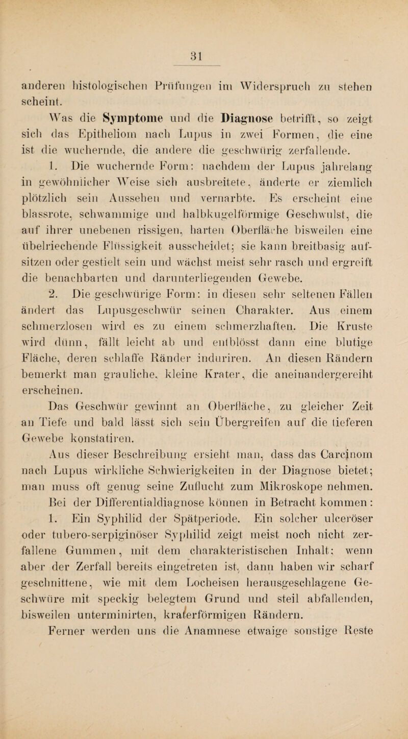 anderen histologischen Prüfungen im Widerspruch zu stehen scheint. Was die Symptome und die Diagnose betrifft, so zeigt sich das Epitheliom nach Lupus in zwei Formen, die eine ist die wuchernde, die andere die geschwiirig zerfallende. 1. Die wuchernde Form: nachdem der Lupus jahrelang in gewöhnlicher Weise sich ausbreitete, änderte er ziemlich plötzlich sein Aussehen und vernarbte. Es erscheint eine blassrote, schwammige und halbkugelförmige Geschwulst, die auf ihrer unebenen rissigen, harten Oberfläche bisweilen eine übelriechende Flüssigkeit ausscheidet; sie kann breitbasig auf- sitzen oder gestielt sein und wächst meist sehr rasch und ergreift die benachbarten und darunterliegenden Gewebe. 2. Die geschwftrige Form: in diesen sein- seltenen Fällen ändert das Lupusgeschwür seinen Charakter. Aus einem schmerzlosen wird es zu einem schmerzhaften. Die Kruste wird dünn, fällt leicht ab und entblösst dann eine blutige Fläche, deren schlaffe Ränder induriren. An diesen Rändern bemerkt man grauliche, kleine Krater, die aneinandergereiht erscheinen. Das Geschwür gewinnt an Oberfläche, zu gleicher Zeit an Tiefe und bald lässt sich sein Übergreifen auf die tieferen Gewebe konstatiren. Aus dieser Beschreibung ersieht man, dass das Carcfnom nach Lupus wirkliche Schwierigkeiten in der Diagnose bietet; man muss oft genug seine Zuflucht zum Mikroskope nehmen. Bei der Differentialdiagnose können in Betracht kommen : 1. Ein Sj^philid der Spätperiode. Ein solcher ulceröser oder tubero-serpiginöser Syphilid zeigt meist noch nicht zer¬ fallene Gummen, mit dem charakteristischen Inhalt; wenn m aber der Zerfall bereits eingetreten ist, dann haben wir scharf geschnittene, wie mit dem Locheisen herausgeschlagene Ge¬ schwüre mit speckig belegtem Grund und steil abfallenden, bisweilen unterminirten, kra/erförmigen Rändern. Ferner werden uns die Anamnese etwaige sonstige Reste