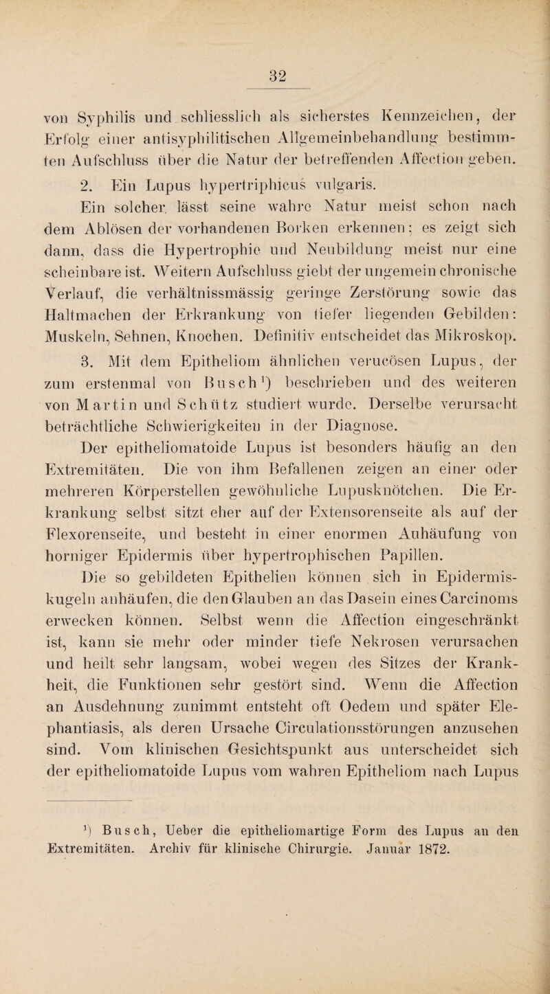 von Syphilis und schliesslich als sicherstes Kennzeichen, der Erfolg einer antisyphilitischen Allgemeinbehandlung bestimm¬ ten Aufschluss über die Natur der betreffenden Affection geben. 2. Ein Lupus hypertriphicus vulgaris. Ein solcher lässt seine wahre Natur meist schon nach dem Ablösen der vorhandenen Borken erkennen; es zeigt sich dann, dass die Hypertrophie und Neubildung meist nur eine scheinbare ist. Weitern Aufschluss giebt der ungemein chronische Verlauf, die verhältnissmässig geringe Zerstörung sowie das Haltmachen der Erkrankung von tiefer liegenden Gebilden: Muskeln, Sehnen, Knochen. Definitiv entscheidet das Mikroskop. 3. Mit dem Epitheliom ähnlichen verucösen Lupus, der zum erstenmal von Busch1) beschrieben und des weiteren von Martin und Schütz studiert wurde. Derselbe verursacht beträchtliche Schwierigkeiten in der Diagnose. Der epitheliomatoide Lupus ist besonders häufig an den Extremitäten. Die von ihm Befallenen zeigen an einer oder mehreren Körperstellen gewöhnliche Lupusknötchen. Die Er¬ krankung selbst sitzt eher auf der Extensorenseite als auf der Flexorenseite, und besteht in einer enormen Anhäufung von horniger Epidermis über hypertrophischen Papillen. Die so gebildeten Epithelien können sich in Epidermis- kugeln anhäufen, die den Glauben an das Dasein eines Carcinoms erwecken können. Selbst wenn die Affection eingeschränkt ist, kann sie mehr oder minder tiefe Nekrosen verursachen und heilt sehr langsam, wobei wegen des Sitzes der Krank¬ heit, die Funktionen sehr gestört sind. Wenn die Affection an Ausdehnung zunimmt entsteht oft Oedem und später Ele¬ phantiasis, als deren Ursache Circulationsstörungen anzusehen sind. Vom klinischen Gesichtspunkt aus unterscheidet sich der epitheliomatoide Lupus vom wahren Epitheliom nach Lupus r) Busch, Ueber die epitheliomartige Form des Lupus au den Extremitäten. Archiv für klinische Chirurgie. Januar 1872.