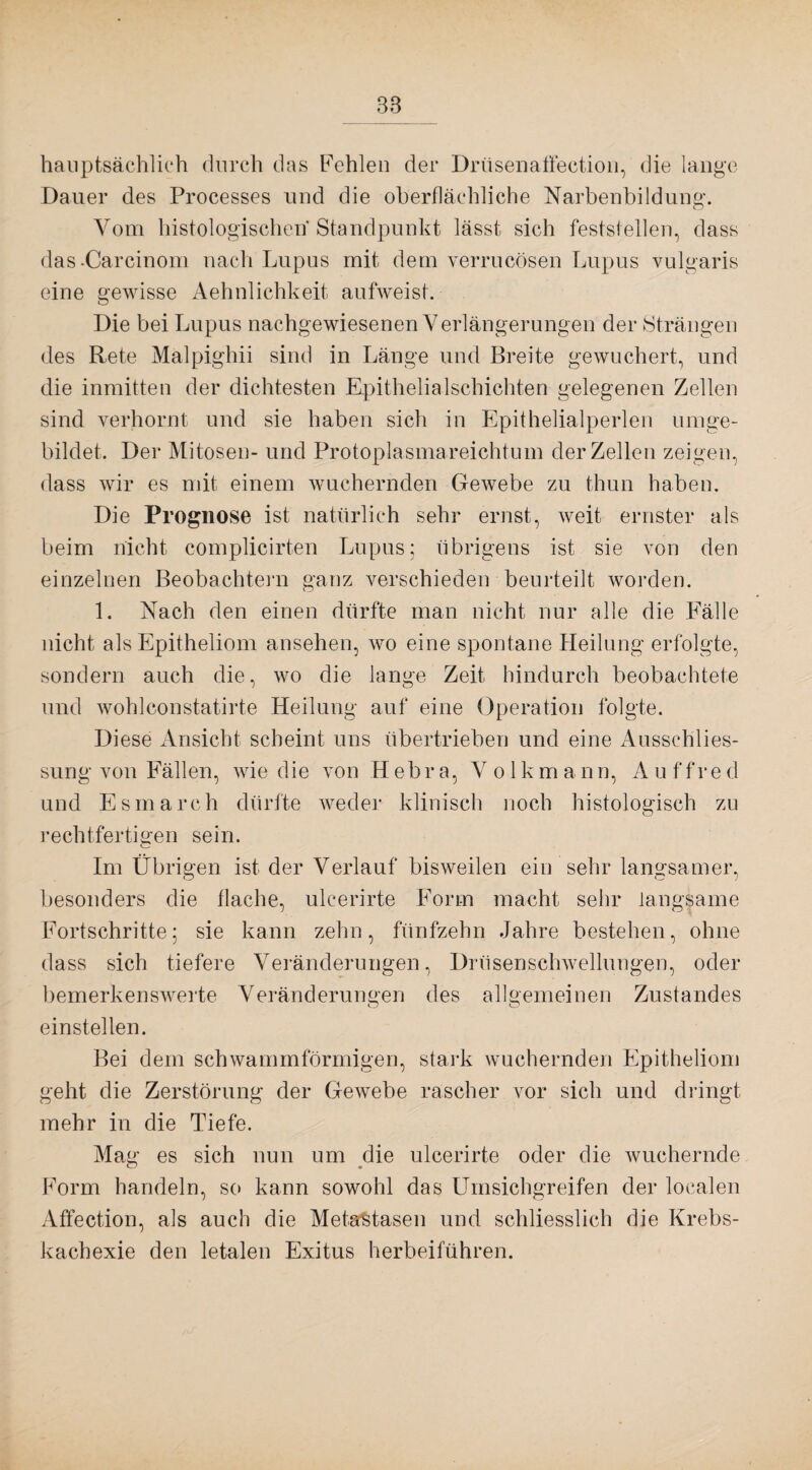 hauptsächlich durch das Fehlen der Drüsenatfection, die lange Dauer des Processes und die oberflächliche Narbenbildung. o Vom histologischen Standpunkt lässt sich feststellen, dass das-Carcinom nach Lupus mit dem verrucösen Lupus vulgaris eine gewisse Aehnlichkeit aufweist. Die bei Lupus nachgewiesenen Verlängerungen der Strängen des Rete Malpighii sind in Länge und Breite gewuchert, und die inmitten der dichtesten Epithelialschichten gelegenen Zellen sind verhornt und sie haben sich in Epithelialperlen umge¬ bildet. Der Mitosen- und Protoplasmareichtum der Zellen zeigen, dass wir es mit einem wuchernden Gewebe zu thun haben. Die Prognose ist natürlich sehr ernst, weit ernster als beim nicht complicirten Lupus; übrigens ist sie von den einzelnen Beobachtern ganz verschieden beurteilt worden. 1. Nach den einen dürfte man nicht nur alle die Fälle nicht als Epitheliom ansehen, wo eine spontane Heilung erfolgte, sondern auch die, wo die lange Zeit hindurch beobachtete und wohlconstatirte Heilung auf eine Operation folgte. Diese Ansicht scheint uns übertrieben und eine Ausschlies¬ sung von Fällen, wie die von Hebra, Volk mann, Auffred und Esmarch dürfte weder klinisch noch histologisch zu rechtfertigen sein. Im Übrigen ist der Verlauf bisweilen ein sehr langsamer, besonders die flache, ulcerirte Form macht sehr langsame Fortschritte; sie kann zehn, fünfzehn Jahre bestehen, ohne dass sich tiefere Veränderungen, Drüsenschwellungen, oder bemerkenswerte Veränderungen des allgemeinen Zustandes einstellen. Bei dem schwammförmigen, stark wuchernden Epitheliom geht die Zerstörung der Gewebe rascher vor sich und dringt mehr in die Tiefe. Mag es sich nun um die ulcerirte oder die wuchernde Form handeln, so kann sowohl das Umsichgreifen der localen Affeetion, als auch die Metastasen und schliesslich die Krebs¬ kachexie den letalen Exitus herbeiführen.