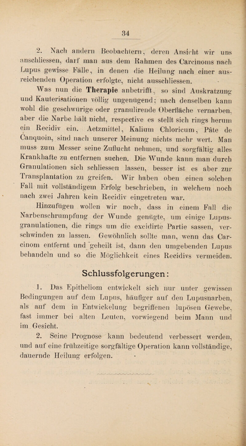 -• Nach andern Beobachtern, deren Ansicht wir uns anschliessen, darf man aus dem Rahmen des Carcinoms nach Lupus gewisse Fälle, in denen die Heilung nach einer aus¬ reichenden Operation erfolgte, nicht ausschliessen. Was nun die Therapie anbetrifft, so sind Auskratzung und Kauterisationen völlig ungenügend; nach denselben kann wohl die geschwiirige oder granulirende Oberfläche vernarben, aber die Narbe hält nicht, respective es stellt sich rings herum ein Recidiv ein. Aetzmittel, Kalium Chloricum, Pate de Canquoin, sind nach unserer Meinung nichts mehr wert. Man muss zum Messer seine Zuflucht nehmen, und sorgfältig alles Krankhafte zu entfernen suchen. Die Wunde kann man durch Granulationen sich schliessen lassen, besser ist es aber zur Iransplantation zu greifen. Wir haben oben einen solchen Ball mit vollständigem Erfolg beschrieben, in welchem noch nach zwei Jahren kein Recidiv eingetreten war. Hinzufügen wollen wir noch, dass in einem Fall die Narbenschrumpfung der Wunde genügte, um einige Lupus¬ granulationen, die rings um die excidirte Partie sassen, ver¬ schwinden zu lassen. Gewöhnlich sollte man, wenn das Car- cinom entfernt und geheilt ist, dann den umgebenden Lupus behandeln und so die Möglichkeit eines Recidivs vermeiden. Schlussfolgerungen: 1. Das Epitheliom entwickelt sich nur unter gewissen Bedingungen auf dem Lupus, häufiger auf den Lupusnarben, als auf dem in Entwickelung begriffenen lupösen Gewebe, fast immer bei alten Leuten, vorwiegend beim Mann und im Gesicht. 2. Seine Prognose kann bedeutend verbessert werden, und auf eine frühzeitige sorgfältige Operation kann vollständige, dauernde Heilung erfolgen.