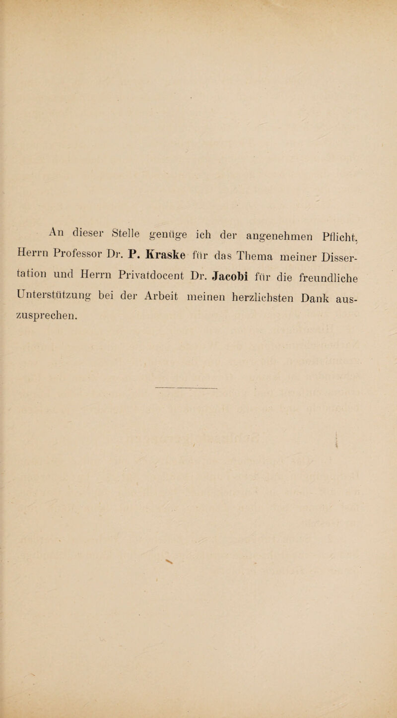 An dieser Stelle genüge ich der angenehmen Pflicht, Herrn Professor Dr. P. Kraske für das Thema meiner Disser¬ tation und Herrn Privatdocent Dr. Jacobi für die freundliche Unterstützung bei der Arbeit meinen herzlichsten Dank aus¬ zusprechen.