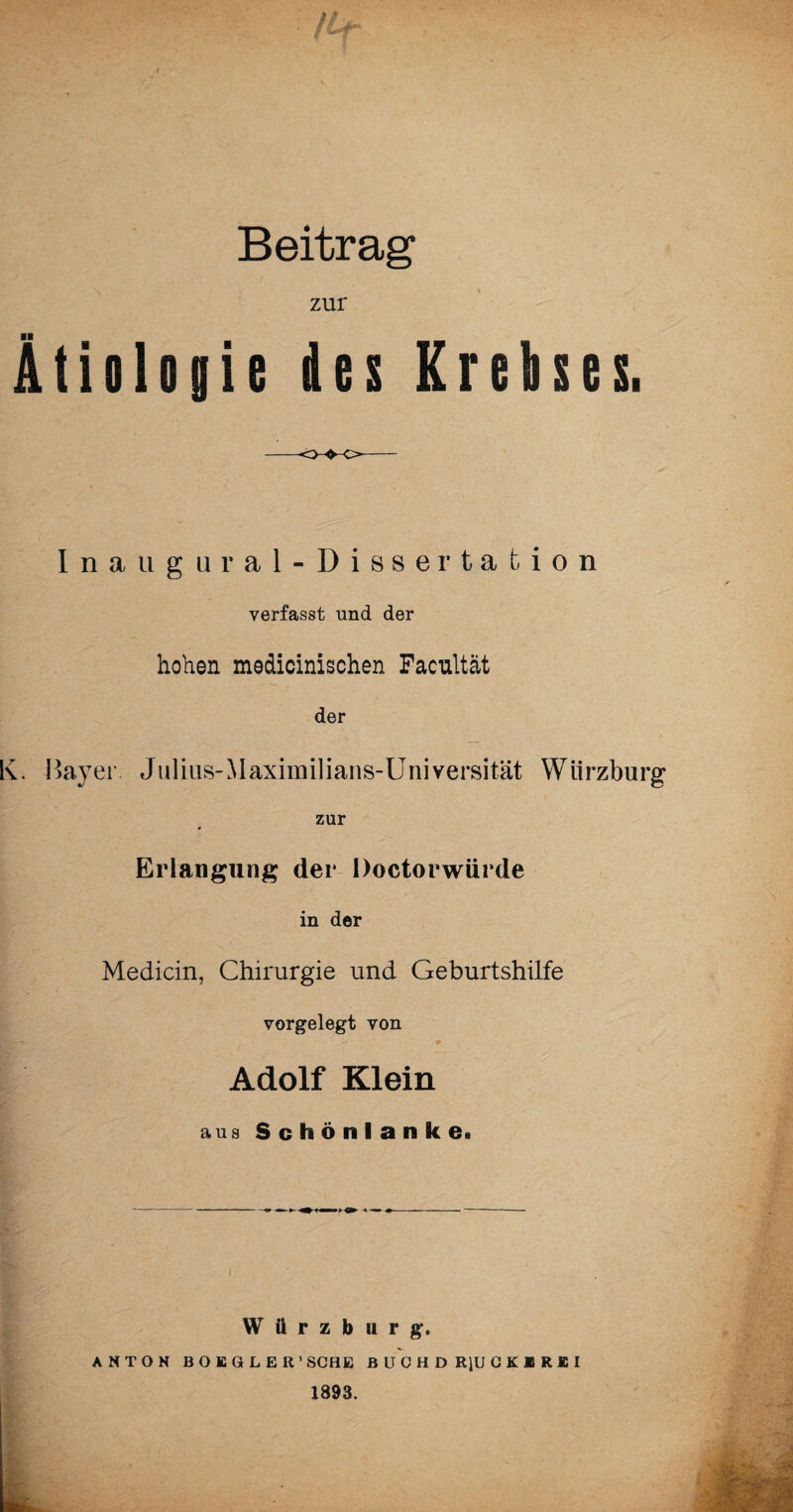 Beitrag zur Ätiologie des Krebses. Inaugural-Disser tafcion verfasst und der hohen medicinischen Facultät der K. Bayer. Julius-Maximilians-Universität Wiirzburg zur Erlangung der Doctorwürde in der Medicin, Chirurgie und Geburtshilfe vorgelegt von Bf: * - * Adolf Klein aus Schönlanke.