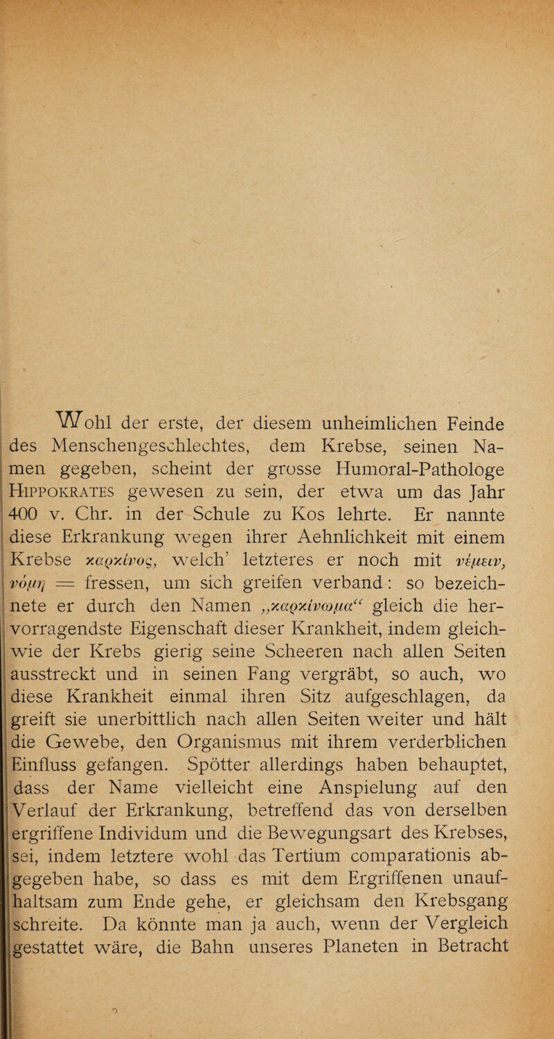 W ohl der erste, der diesem unheimlichen Feinde des Menschengeschlechtes, dem Krebse, seinen Na¬ men gegeben, scheint der grosse Humoral-Pathologe Hippokrates gewesen zu sein, der etwa um das Jahr 400 v. Chr. in der Schule zu Kos lehrte. Er nannte diese Erkrankung wegen ihrer Aehnlichkeit mit einem Krebse xaQxivog, welch’ letzteres er noch mit vtßuv, v6f.iij = fressen, um sich greifen verband: so bezeich¬ nte er durch den Namen „xaQxivcofia“ gleich die her¬ vorragendste Eigenschaft dieser Krankheit, indem gleich¬ wie der Krebs gierig seine Scheeren nach allen Seiten ausstreckt und in seinen Fang vergräbt, so auch, wo diese Krankheit einmal ihren Sitz aufgeschlagen, da greift sie unerbittlich nach allen Seiten weiter und hält die Gewebe, den Organismus mit ihrem verderblichen Einfluss gefangen. Spötter allerdings haben behauptet, dass der Name vielleicht eine Anspielung auf den Verlauf der Erkrankung, betreffend das von derselben ergriffene Individum und die Bewegungsart des Krebses, sei, indem letztere wohl das Tertium comparationis ab¬ gegeben habe, so dass es mit dem Ergriffenen unauf¬ haltsam zum Ende gehe, er gleichsam den Krebsgang schreite. Da könnte man ja auch, wenn der Vergleich gestattet wäre, die Bahn unseres Planeten in Betracht