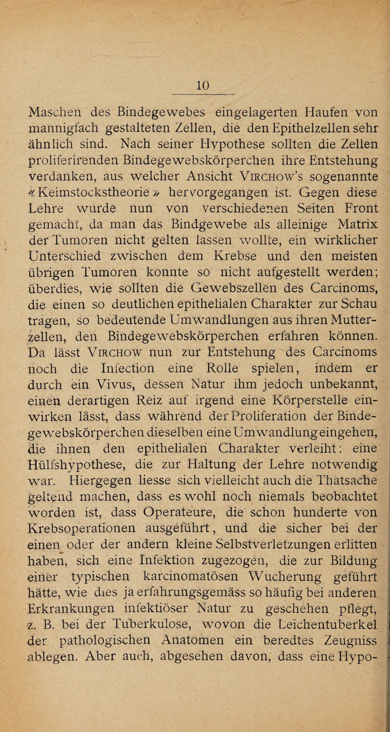 Maschen des Bindegewebes eingelagerten Haufen von mannigfach gestalteten Zellen, die den Epithelzellen sehr ähnlich sind. Nach seiner Hypothese sollten die Zellen proliferirenden Bindegewebskörperchen ihre Entstehung verdanken, aus welcher Ansicht Virchow’s sogenannte «Keimstockstheorie» hervorgegangen ist. Gegen diese Lehre wurde nun von verschiedenen Seiten Front gemacht, da man das Bindgewebe als alleinige Matrix der Tumoren nicht gelten lassen wollte, ein wirklicher Unterschied zwischen dem Krebse und den meisten übrigen Tumoren konnte so nicht aufgestellt werden; überdies, wie sollten die Gewebszellen des Carcinoms, die einen so deutlichen epithelialen Charakter zur Schau tragen, so bedeutende Umwandlungen aus ihren Mutter¬ zellen, den Bindegewebskörperchen erfahren können. Da lässt Virchow nun zur Entstehung des Carcinoms noch die Infection eine Rolle spielen, indem er durch ein Vivus, dessen Natur ihm jedoch unbekannt, einen derartigen Reiz auf irgend eine Körperstelle ein¬ wirken lässt, dass während der Proliferation der Binde¬ gewebskörperchen dieselben eine Umwandlung eingehen, die ihnen den epithelialen Charakter verleiht: eine Hülfshypothese, die zur Haltung der Lehre notwendig war. Hiergegen liesse sich vielleicht auch die Thatsache geltend machen, dass es wohl noch niemals beobachtet worden ist, dass Operateure, die schon hunderte von Krebsoperationen ausgeführt, und die sicher bei der einen oder der andern kleine Selbstverletzungen erlitten haben, sich eine Infektion zugezogen, die zur Bildung einer typischen karcinomatösen Wucherung geführt hätte, wie dies ja erfahrungsgemäss so häufig bei anderen Erkrankungen infektiöser Natur zu geschehen pflegt, z. B. bei der Tuberkulose, wovon die Leichentuberkel der pathologischen Anatomen ein beredtes Zeugniss ablegen. Aber auch, abgesehen davon, dass eine Hypo-