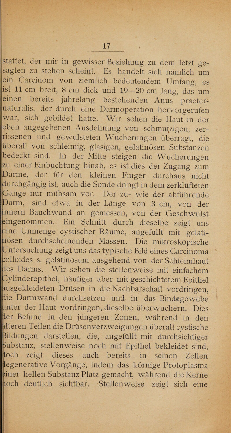 stattet, der mir in gewisser Beziehung zu dem letzt ge¬ sagten zu stehen scheint. Es handelt sich nämlich um ein Carcinom von ziemlich bedeutendem Umfang, es ist 11 cm breit, 8 cm dick und 19—20 cm lang, das um einen bereits jahrelang bestehenden Anus praeter¬ naturalis, der durch eine Darm Operation hervorgerufen war, sich gebildet hatte. Wir sehen die Haut in der eben angegebenen Ausdehnung von schmutzigen, zer¬ rissenen und gewulsteten Wucherungen überragt, die überall von schleimig, glasigen, gelatinösen Substanzen bedeckt sind. In der Mitte steigen die Wucherungen zu einer Einbuchtung hinab, es ist dies der Zugang zum Darme, der für den kleinen Finger durchaus nicht durchgängig ist, auch die Sonde dringt in dem zerklüfteten Gange nur mühsam vor. Der zu- wie der abführende Darm, sind etwa in der Länge von 3 cm, von der mnern Bauchwand an gemessen, von der Geschwulst eingenommen. Ein Schnitt durch dieselbe zeigt uns eine Unmenge cystischer Räume, angefüllt mit gelati¬ nösen durchscheinenden Massen. Die mikroskopische Untersuchung zeigt uns das typische Bild eines Carcinoma eolloides s. gelatinosum ausgehend von der Schleimhaut ies Darms. Wir sehen die stellenweise mit einfachem Sylinderepithel, häufiger aber mit geschichtetem Epithel msgekleideten Drüsen in die Nachbarschaft Vordringen, lie Darm wand durchsetzen und in das Bindegewebe unter der Haut Vordringen, dieselbe überwuchern. Dies ler Befund in den jüngeren Zonen, während in den ilteren Teilen die Drüsenverzweigungen überall cystische Bildungen darstellen, die, angefüllt mit durchsichtiger Substanz, stellenweise noch mit Epithel bekleidet sind, loch zeigt dieses auch bereits in seinen Zellen Regenerative Vorgänge, indem das körnige Protoplasma nner hellen Substanz Platz gemacht, während die Kerne loch, deutlich sichtbar. Stellenweise zeigt sich eine