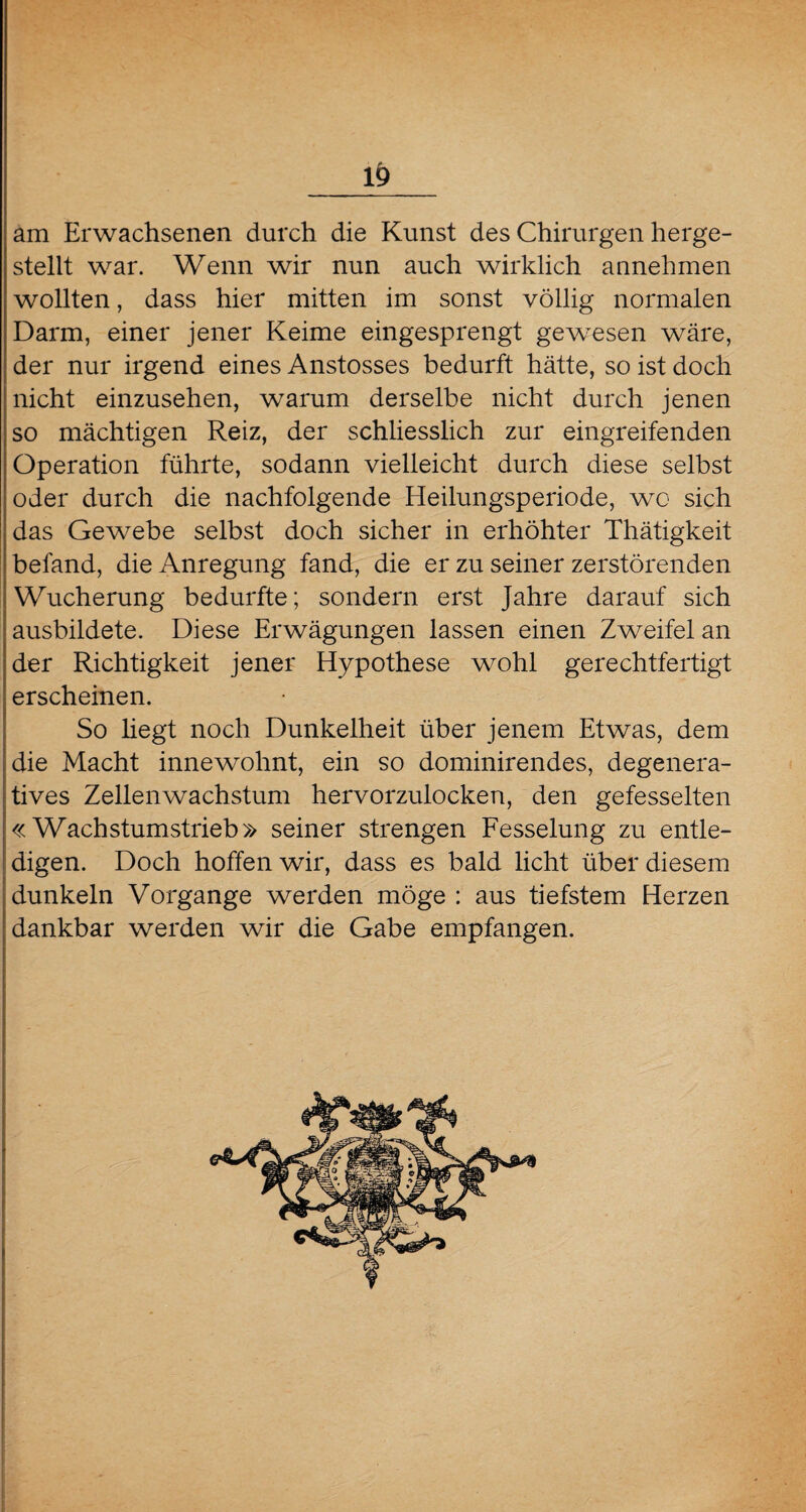 am Erwachsenen durch die Kunst des Chirurgen herge¬ stellt war. Wenn wir nun auch wirklich annehmen wollten, dass hier mitten im sonst völlig normalen Darm, einer jener Keime eingesprengt gewesen wäre, der nur irgend eines Anstosses bedurft hätte, so ist doch nicht einzusehen, warum derselbe nicht durch jenen so mächtigen Reiz, der schliesslich zur eingreifenden Operation führte, sodann vielleicht durch diese selbst oder durch die nachfolgende Heilungsperiode, wo sich das Gewebe selbst doch sicher in erhöhter Thätigkeit befand, die Anregung fand, die er zu seiner zerstörenden Wucherung bedurfte; sondern erst Jahre darauf sich ausbildete. Diese Erwägungen lassen einen Zweifel an der Richtigkeit jener Hypothese wohl gerechtfertigt erscheinen. So hegt noch Dunkelheit über jenem Etwas, dem die Macht innewohnt, ein so dominirendes, degenera- tives Zellenwachstum hervorzulocken, den gefesselten «Wachstumstrieb» seiner strengen Fesselung zu entle¬ digen. Doch hoffen wir, dass es bald licht über diesem dunkeln Vorgänge werden möge : aus tiefstem Herzen dankbar werden wir die Gabe empfangen.