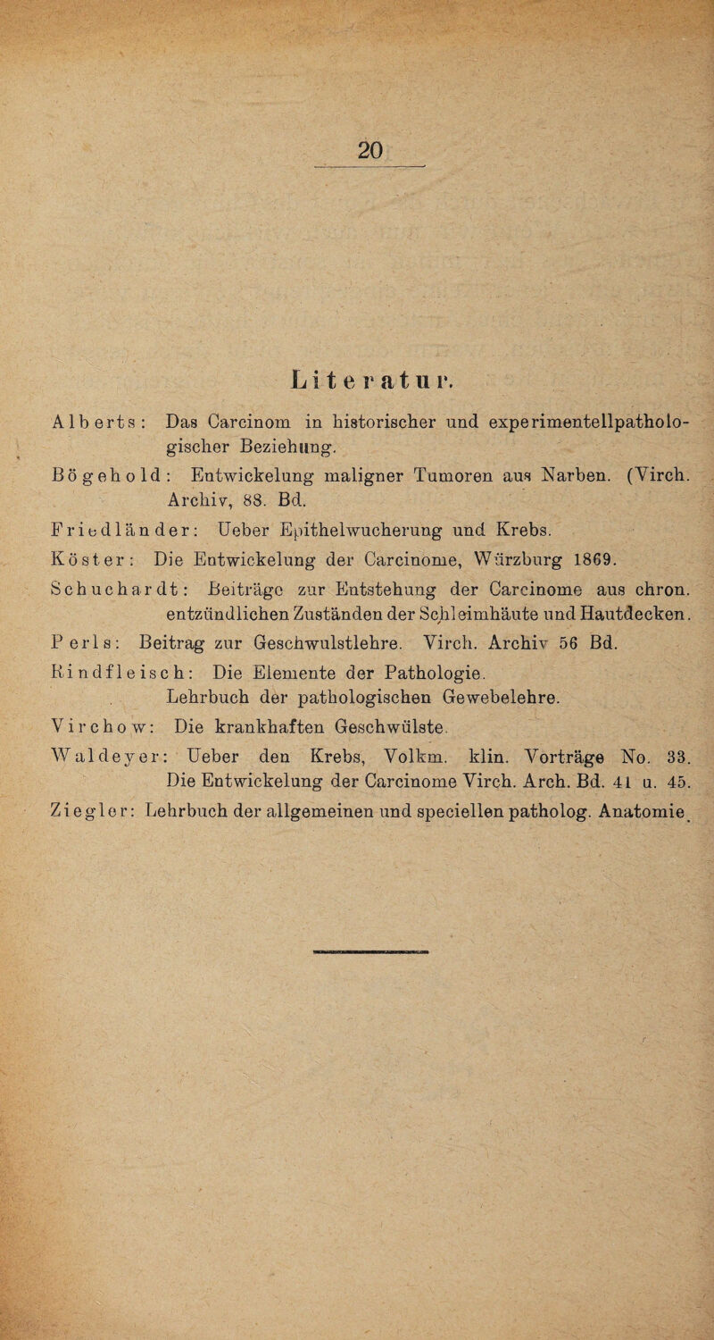 Liter atu i\ Alberts: Das Carcinom in historischer und experimentellpatholo¬ gischer Beziehung. Bö geh old: Entwickelung maligner Tumoren aus Narben. (Yirch. Archiv, 88. Bd. Fribdländer: Ueber Epithelwucherung und Krebs. Köster: Die Entwickelung der Carcinome, Wiirzburg 1869. Schuchardt: Beiträge zur Entstehung der Carcinome aus ehron. entzündlichen Zuständen der Schleimhäute und Hautdecken. Perls: Beitrag zur Geschwulstlehre. Yirch. Archiv 56 Bd. Rindfleisch: Die Elemente der Pathologie. Lehrbuch der pathologischen Gewebelehre. V i r c h o w: Die krankhaften Geschwülste. Waldeyer: Ueber den Krebs, Yolkm. klin. Vorträge No. 33. Die Entwickelung der Carcinome Yirch. Arch. Bd. 41 u. 45. Ziegler: Lehrbuch der allgemeinen und speciellen patholog. Anatomie