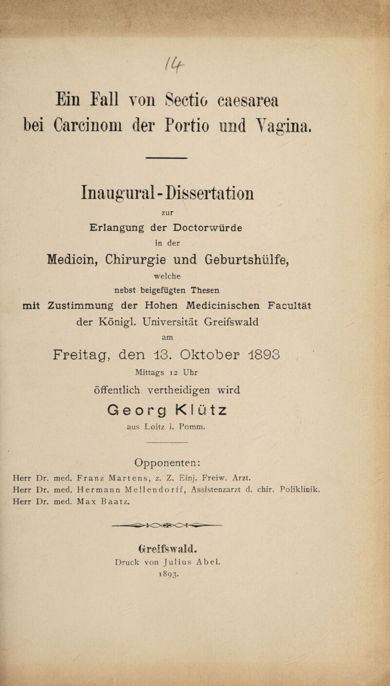 ( Lf Ein Fall von Sectio caesarea bei Carcinom der Portio und Vagina. Inaugural - Dissertation zur Erlangung der Doctorwürde in der Mediein, Chirurgie und Geburtshülfe, welche nebst beigefügten Thesen mit Zustimmung der Hohen Medicinischen Facultät der Königl. Universität Greifswald am Freitacr, den 13. Oktober 1893 Mittags 12 Uhr öffentlich vertheidigen wird Georg KSütz aus Loitz i. Pomm. Opponenten: Herr Dr. med. Franz Martens, z. Z. Einj. Freiw. Arzt. Herr Dr. med. Hermann Mellendorff, Assistenzarzt d. chir„ Poliklinik. Herr Dr. med. Max Baatz. Greifswald. Druck von Julius Abel. 1893.